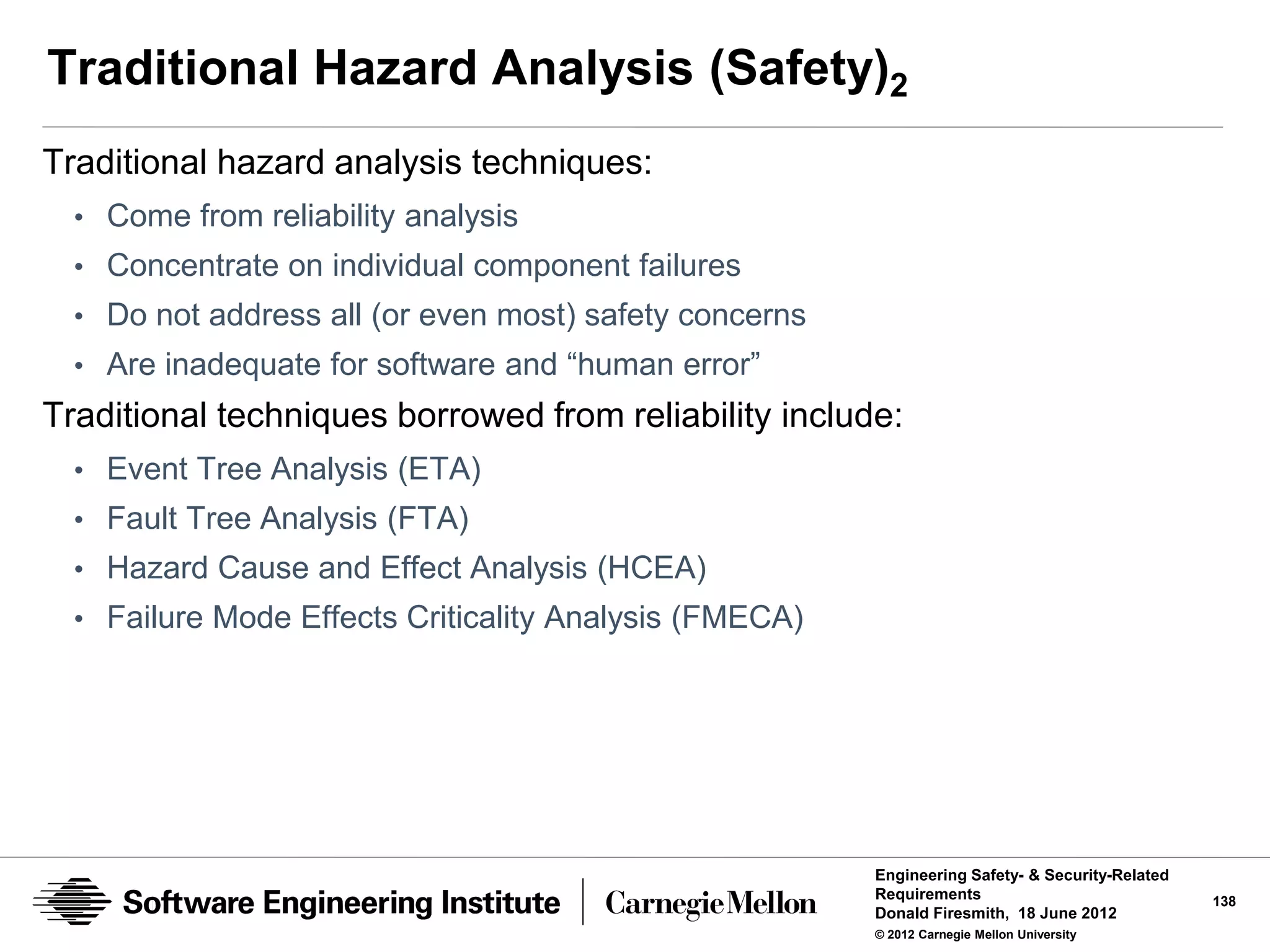 Traditional Hazard Analysis (Safety)2
Traditional hazard analysis techniques:
  • Come from reliability analysis
  • Concentrate on individual component failures
  • Do not address all (or even most) safety concerns
  • Are inadequate for software and “human error”
Traditional techniques borrowed from reliability include:
  • Event Tree Analysis (ETA)
  • Fault Tree Analysis (FTA)
  • Hazard Cause and Effect Analysis (HCEA)
  • Failure Mode Effects Criticality Analysis (FMECA)




                                                        Engineering Safety- & Security-Related
                                                        Requirements                             138
                                                        Donald Firesmith, 18 June 2012
                                                        © 2012 Carnegie Mellon University
 