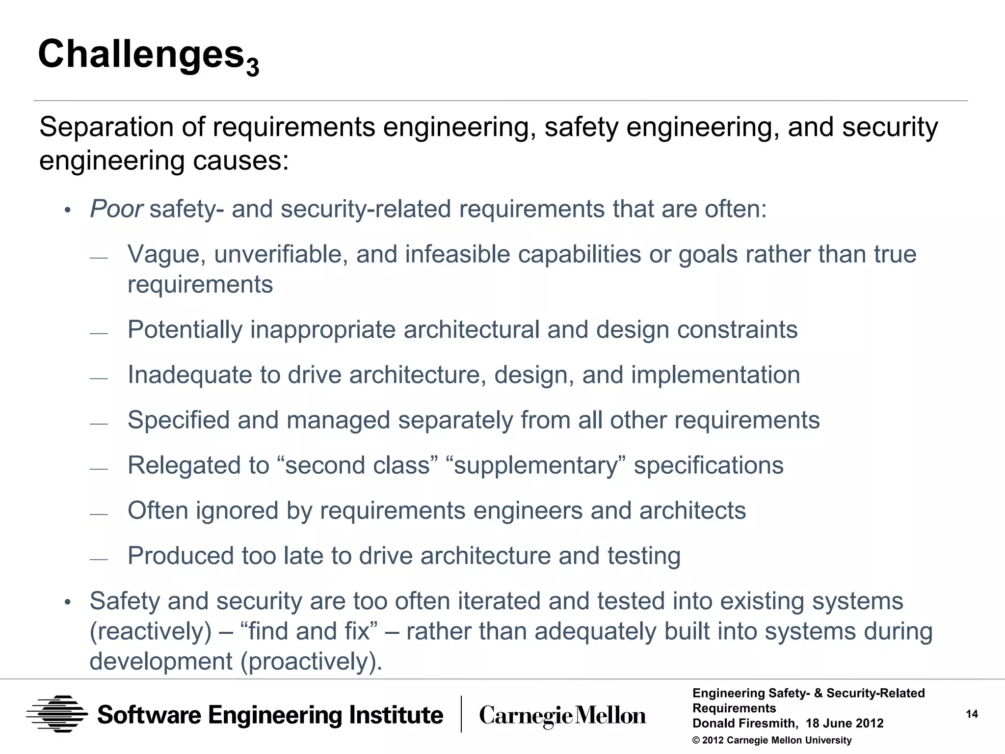 Challenges3
Separation of requirements engineering, safety engineering, and security
engineering causes:
 • Poor safety- and security-related requirements that are often:
    —   Vague, unverifiable, and infeasible capabilities or goals rather than true
        requirements
    —   Potentially inappropriate architectural and design constraints
    —   Inadequate to drive architecture, design, and implementation
    —   Specified and managed separately from all other requirements
    —   Relegated to “second class” “supplementary” specifications
    —   Often ignored by requirements engineers and architects
    —   Produced too late to drive architecture and testing
 • Safety and security are too often iterated and tested into existing systems
    (reactively) – “find and fix” – rather than adequately built into systems during
    development (proactively).
                                                              Engineering Safety- & Security-Related
                                                              Requirements                             14
                                                              Donald Firesmith, 18 June 2012
                                                              © 2012 Carnegie Mellon University
 