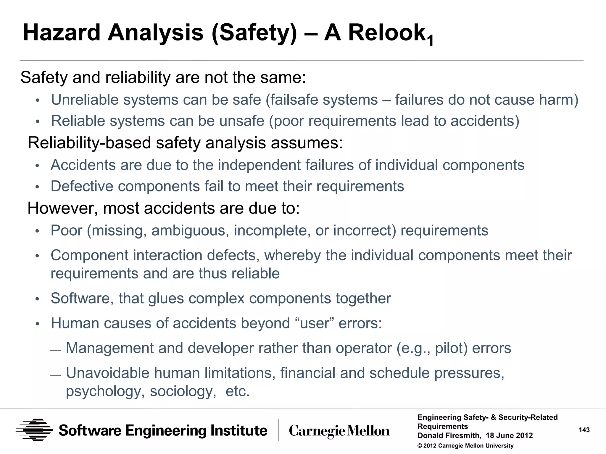 Hazard Analysis (Safety) – A Relook1
Safety and reliability are not the same:
  • Unreliable systems can be safe (failsafe systems – failures do not cause harm)
  • Reliable systems can be unsafe (poor requirements lead to accidents)
 Reliability-based safety analysis assumes:
  • Accidents are due to the independent failures of individual components
  • Defective components fail to meet their requirements
However, most accidents are due to:
  • Poor (missing, ambiguous, incomplete, or incorrect) requirements
  • Component interaction defects, whereby the individual components meet their
    requirements and are thus reliable
  • Software, that glues complex components together
  • Human causes of accidents beyond “user” errors:
    —   Management and developer rather than operator (e.g., pilot) errors
    —   Unavoidable human limitations, financial and schedule pressures,
        psychology, sociology, etc.
                                                            Engineering Safety- & Security-Related
                                                            Requirements                             143
                                                            Donald Firesmith, 18 June 2012
                                                            © 2012 Carnegie Mellon University
 