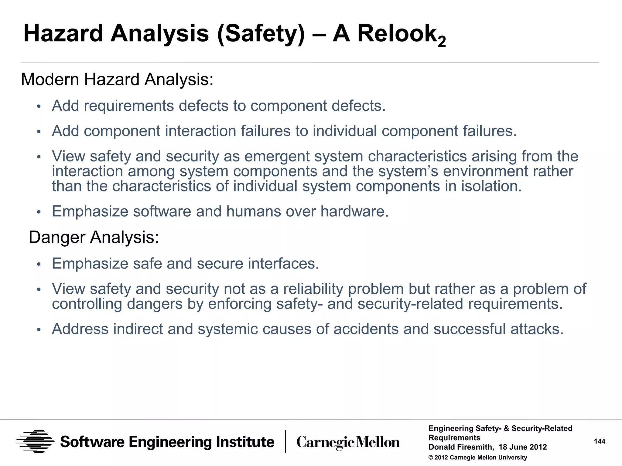 Hazard Analysis (Safety) – A Relook2
Modern Hazard Analysis:
 • Add requirements defects to component defects.
 • Add component interaction failures to individual component failures.
 • View safety and security as emergent system characteristics arising from the
   interaction among system components and the system’s environment rather
   than the characteristics of individual system components in isolation.
 • Emphasize software and humans over hardware.
Danger Analysis:
 • Emphasize safe and secure interfaces.
 • View safety and security not as a reliability problem but rather as a problem of
   controlling dangers by enforcing safety- and security-related requirements.
 • Address indirect and systemic causes of accidents and successful attacks.




                                                           Engineering Safety- & Security-Related
                                                           Requirements                             144
                                                           Donald Firesmith, 18 June 2012
                                                           © 2012 Carnegie Mellon University
 