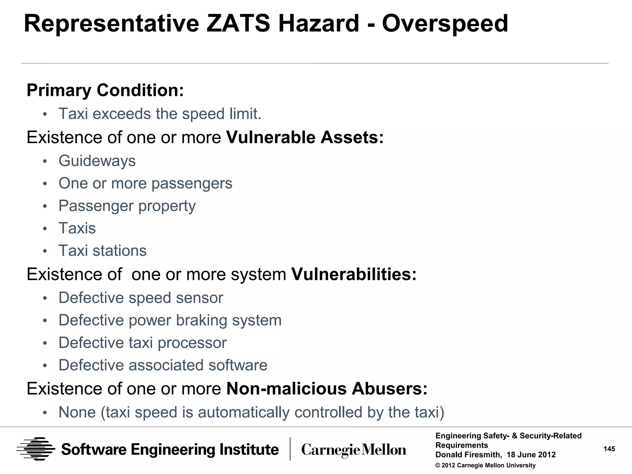 Representative ZATS Hazard - Overspeed

Primary Condition:
 • Taxi exceeds the speed limit.
Existence of one or more Vulnerable Assets:
 • Guideways
 • One or more passengers
 • Passenger property
 • Taxis
 • Taxi stations
Existence of one or more system Vulnerabilities:
 • Defective speed sensor
 • Defective power braking system
 • Defective taxi processor
 • Defective associated software
Existence of one or more Non-malicious Abusers:
 • None (taxi speed is automatically controlled by the taxi)
                                                          Engineering Safety- & Security-Related
                                                          Requirements                             145
                                                          Donald Firesmith, 18 June 2012
                                                          © 2012 Carnegie Mellon University
 