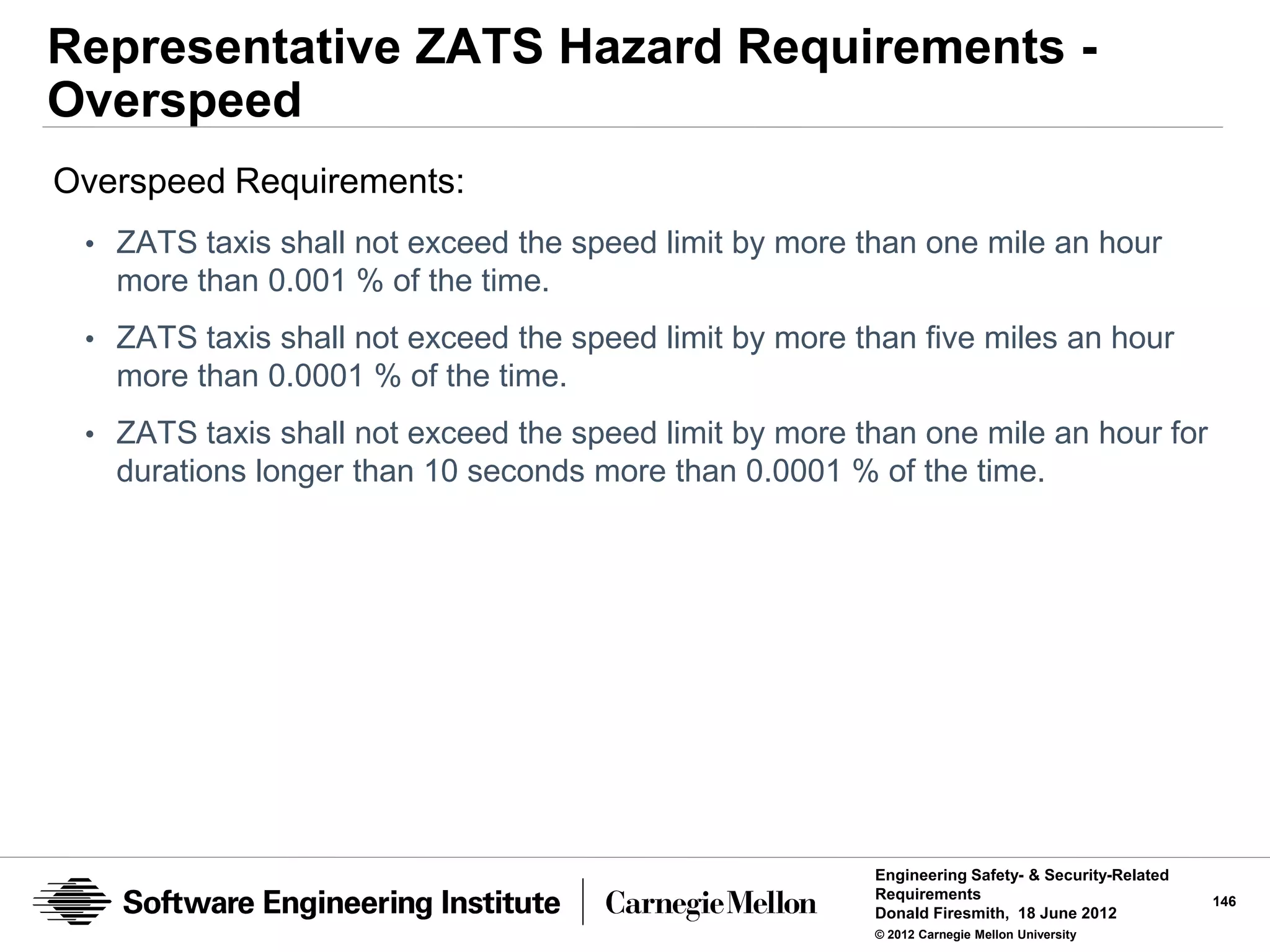 Representative ZATS Hazard Requirements -
Overspeed
Overspeed Requirements:
 • ZATS taxis shall not exceed the speed limit by more than one mile an hour
   more than 0.001 % of the time.
 • ZATS taxis shall not exceed the speed limit by more than five miles an hour
   more than 0.0001 % of the time.
 • ZATS taxis shall not exceed the speed limit by more than one mile an hour for
   durations longer than 10 seconds more than 0.0001 % of the time.




                                                        Engineering Safety- & Security-Related
                                                        Requirements                             146
                                                        Donald Firesmith, 18 June 2012
                                                        © 2012 Carnegie Mellon University
 