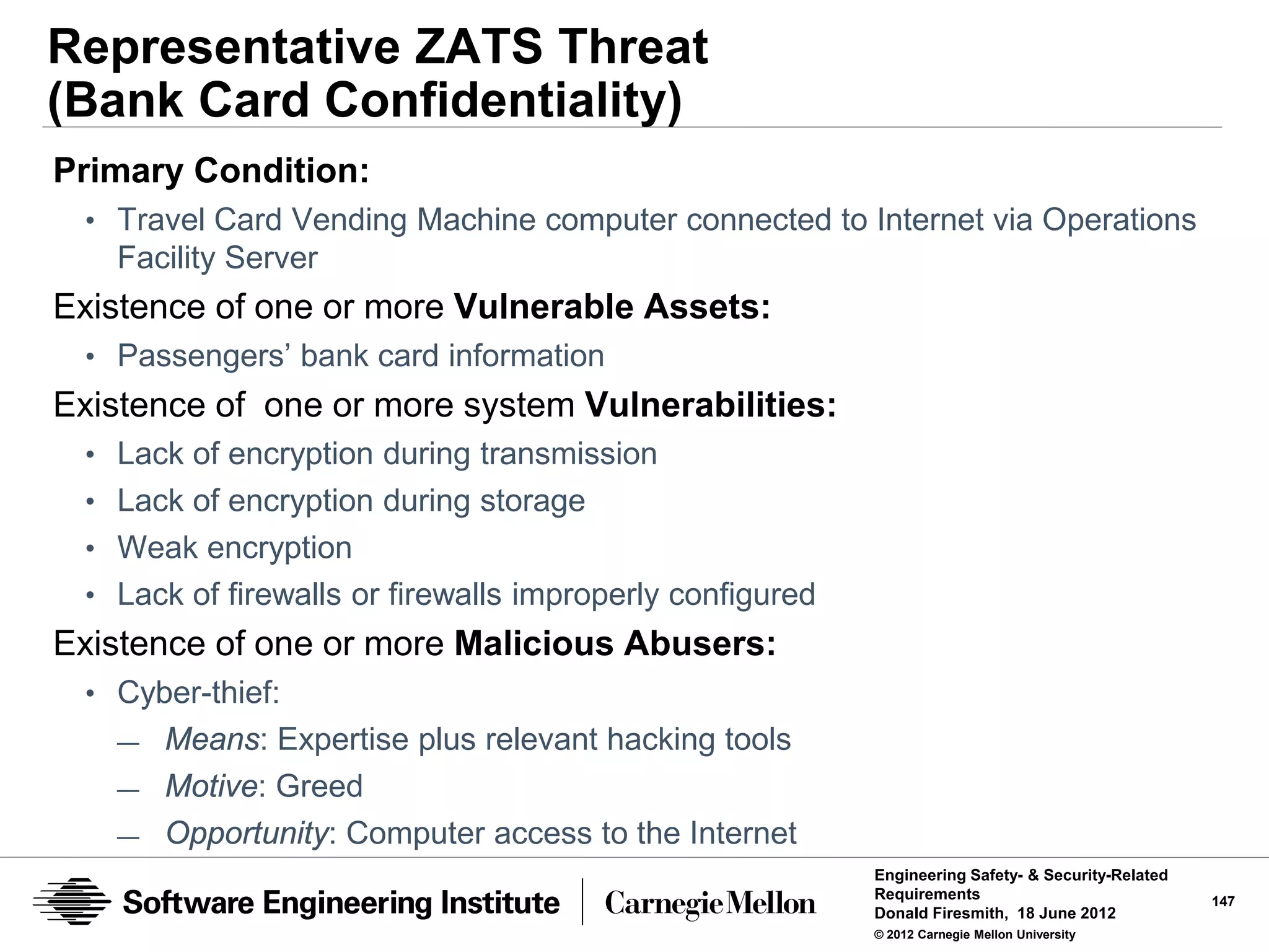 Representative ZATS Threat
(Bank Card Confidentiality)
Primary Condition:
 • Travel Card Vending Machine computer connected to Internet via Operations
   Facility Server
Existence of one or more Vulnerable Assets:
 • Passengers’ bank card information
Existence of one or more system Vulnerabilities:
 • Lack of encryption during transmission
 • Lack of encryption during storage
 • Weak encryption
 • Lack of firewalls or firewalls improperly configured
Existence of one or more Malicious Abusers:
 • Cyber-thief:
   —   Means: Expertise plus relevant hacking tools
   —   Motive: Greed
   —   Opportunity: Computer access to the Internet
                                                          Engineering Safety- & Security-Related
                                                          Requirements                             147
                                                          Donald Firesmith, 18 June 2012
                                                          © 2012 Carnegie Mellon University
 