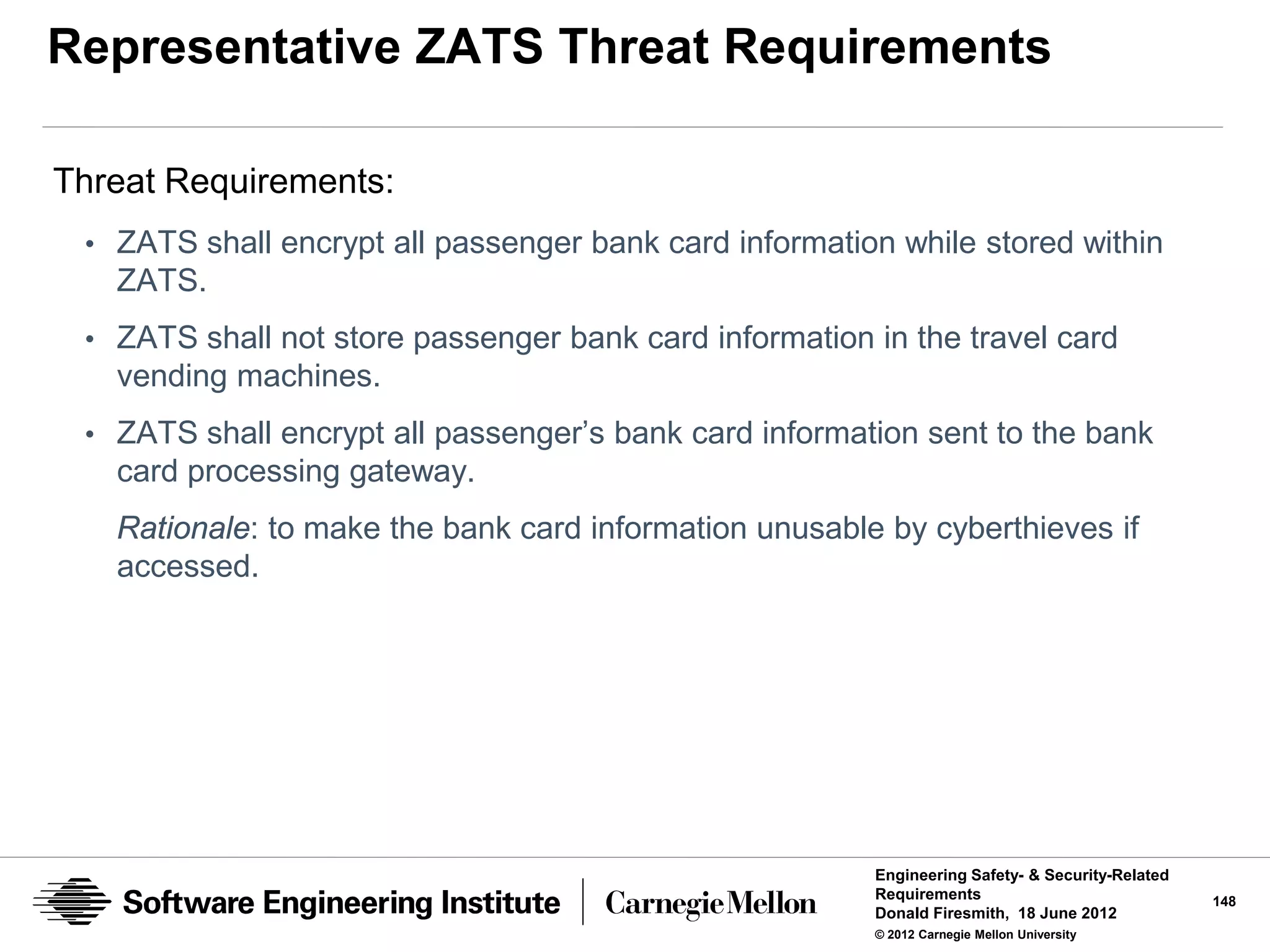 Representative ZATS Threat Requirements

Threat Requirements:
 • ZATS shall encrypt all passenger bank card information while stored within
   ZATS.
 • ZATS shall not store passenger bank card information in the travel card
   vending machines.
 • ZATS shall encrypt all passenger’s bank card information sent to the bank
   card processing gateway.
   Rationale: to make the bank card information unusable by cyberthieves if
   accessed.




                                                        Engineering Safety- & Security-Related
                                                        Requirements                             148
                                                        Donald Firesmith, 18 June 2012
                                                        © 2012 Carnegie Mellon University
 