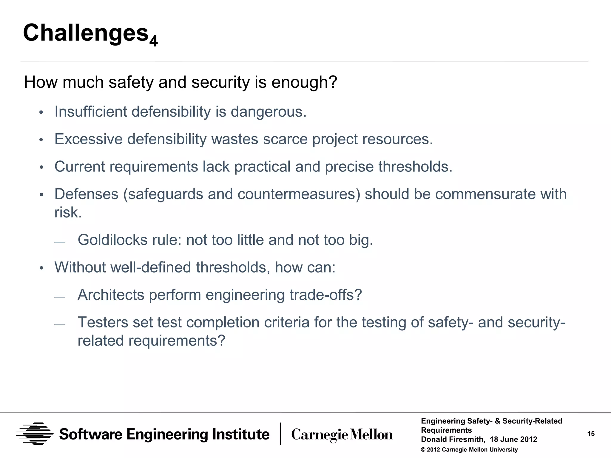 Challenges4
How much safety and security is enough?
 • Insufficient defensibility is dangerous.
 • Excessive defensibility wastes scarce project resources.
 • Current requirements lack practical and precise thresholds.

 • Defenses (safeguards and countermeasures) should be commensurate with
   risk.
   —   Goldilocks rule: not too little and not too big.
 • Without well-defined thresholds, how can:
   —   Architects perform engineering trade-offs?
   —   Testers set test completion criteria for the testing of safety- and security-
       related requirements?




                                                             Engineering Safety- & Security-Related
                                                             Requirements                             15
                                                             Donald Firesmith, 18 June 2012
                                                             © 2012 Carnegie Mellon University
 