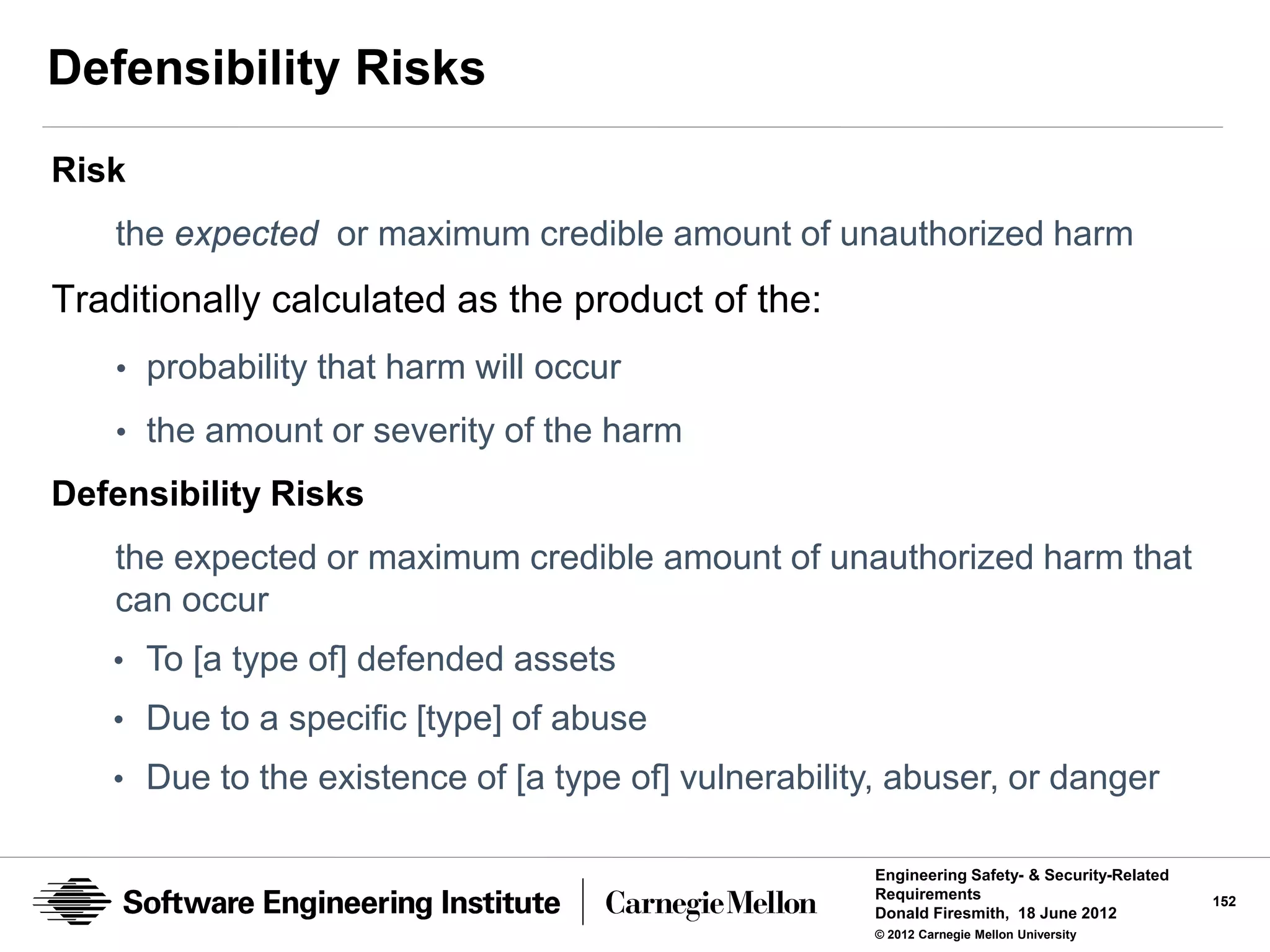 Defensibility Risks
Risk
   the expected or maximum credible amount of unauthorized harm
Traditionally calculated as the product of the:
   • probability that harm will occur

   • the amount or severity of the harm
Defensibility Risks
   the expected or maximum credible amount of unauthorized harm that
   can occur
   • To [a type of] defended assets
   • Due to a specific [type] of abuse
   • Due to the existence of [a type of] vulnerability, abuser, or danger

                                                     Engineering Safety- & Security-Related
                                                     Requirements                             152
                                                     Donald Firesmith, 18 June 2012
                                                     © 2012 Carnegie Mellon University
 