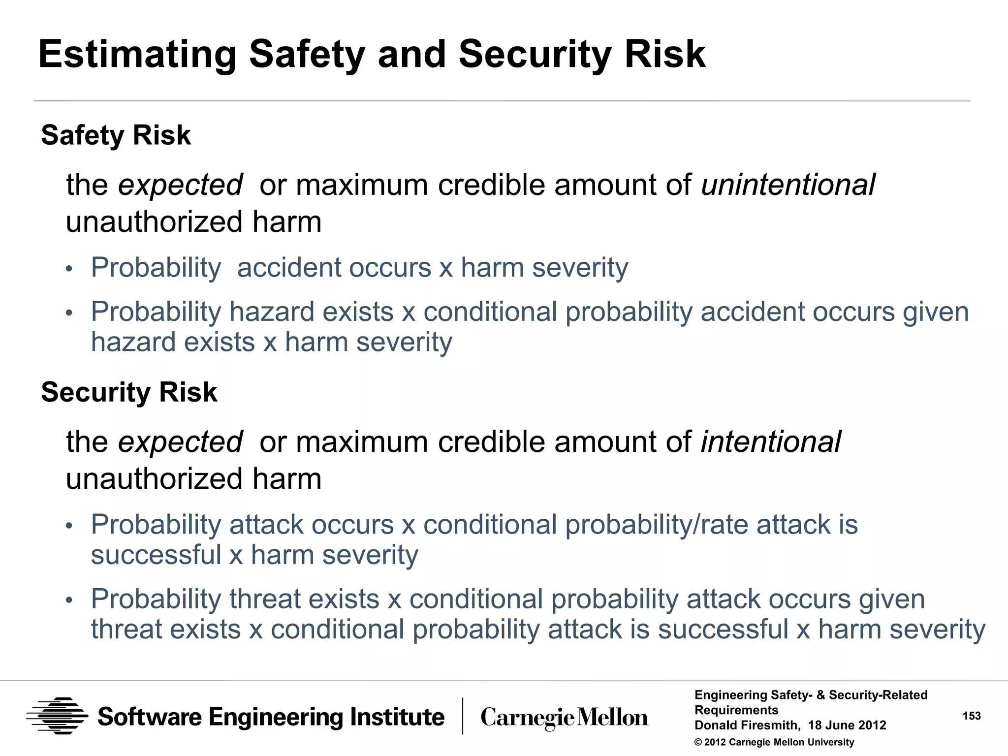 Estimating Safety and Security Risk
Safety Risk
 the expected or maximum credible amount of unintentional
 unauthorized harm
 • Probability accident occurs x harm severity
 • Probability hazard exists x conditional probability accident occurs given
   hazard exists x harm severity
Security Risk
 the expected or maximum credible amount of intentional
 unauthorized harm
 • Probability attack occurs x conditional probability/rate attack is
   successful x harm severity
 • Probability threat exists x conditional probability attack occurs given
   threat exists x conditional probability attack is successful x harm severity

                                                      Engineering Safety- & Security-Related
                                                      Requirements                             153
                                                      Donald Firesmith, 18 June 2012
                                                      © 2012 Carnegie Mellon University
 