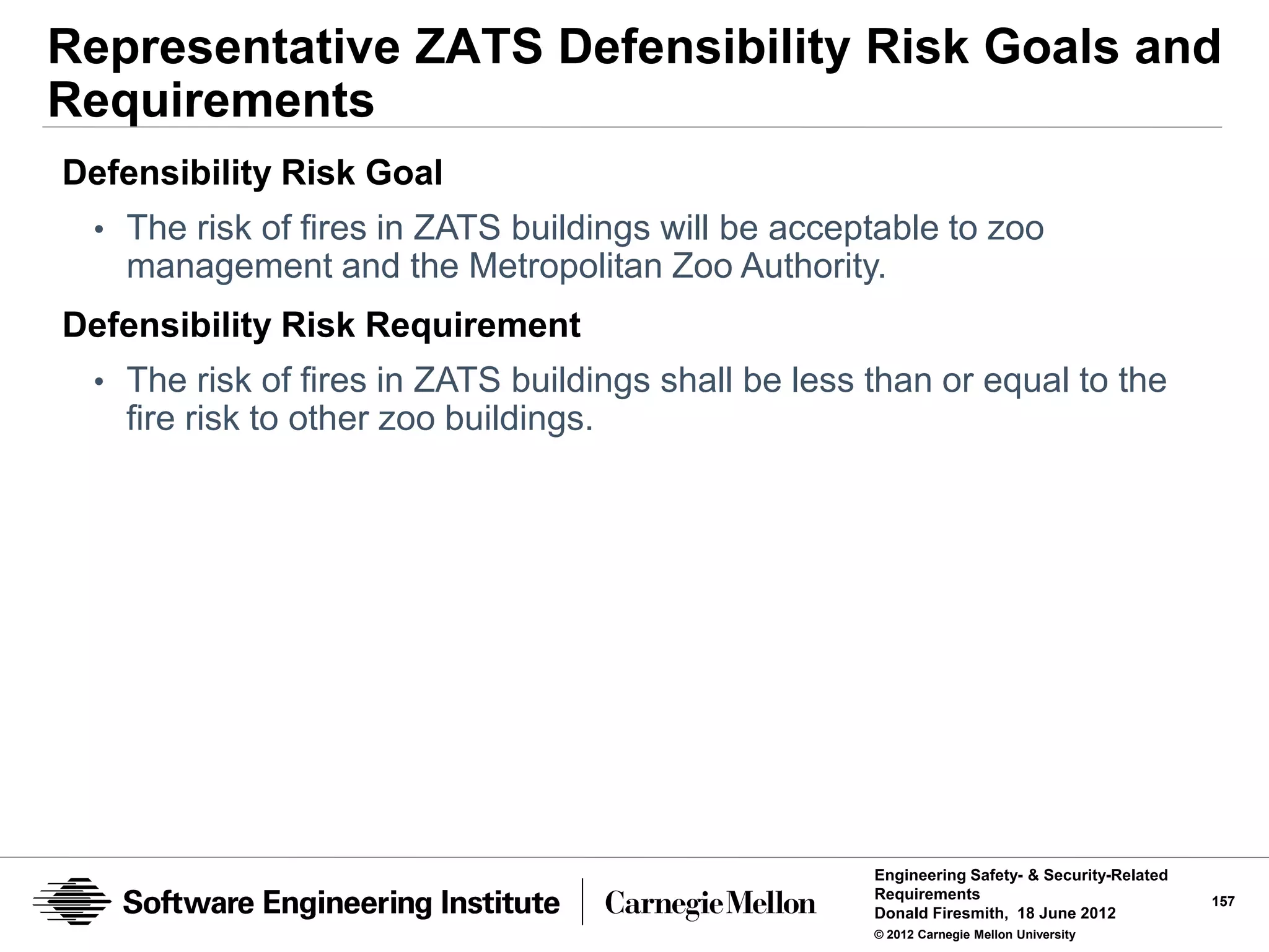 Representative ZATS Defensibility Risk Goals and
Requirements
Defensibility Risk Goal
 • The risk of fires in ZATS buildings will be acceptable to zoo
   management and the Metropolitan Zoo Authority.
Defensibility Risk Requirement
 • The risk of fires in ZATS buildings shall be less than or equal to the
   fire risk to other zoo buildings.




                                                     Engineering Safety- & Security-Related
                                                     Requirements                             157
                                                     Donald Firesmith, 18 June 2012
                                                     © 2012 Carnegie Mellon University
 