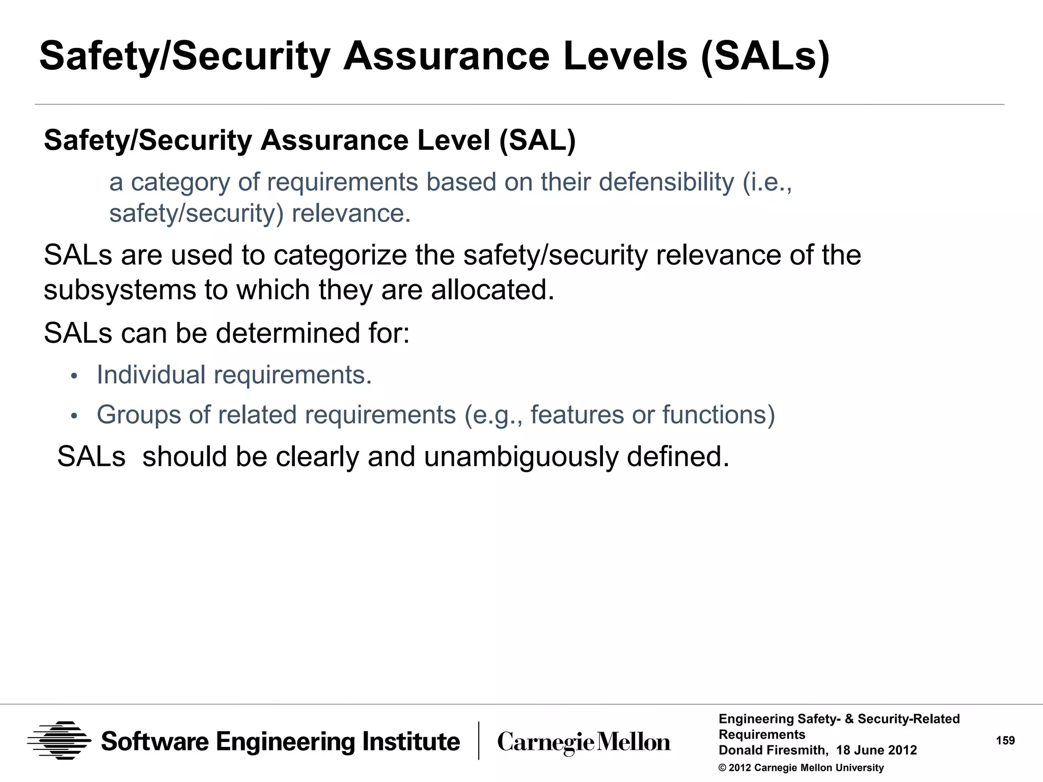Safety/Security Assurance Levels (SALs)
Safety/Security Assurance Level (SAL)
     a category of requirements based on their defensibility (i.e.,
     safety/security) relevance.
SALs are used to categorize the safety/security relevance of the
subsystems to which they are allocated.
SALs can be determined for:
  • Individual requirements.
  • Groups of related requirements (e.g., features or functions)
 SALs should be clearly and unambiguously defined.




                                                            Engineering Safety- & Security-Related
                                                            Requirements                             159
                                                            Donald Firesmith, 18 June 2012
                                                            © 2012 Carnegie Mellon University
 