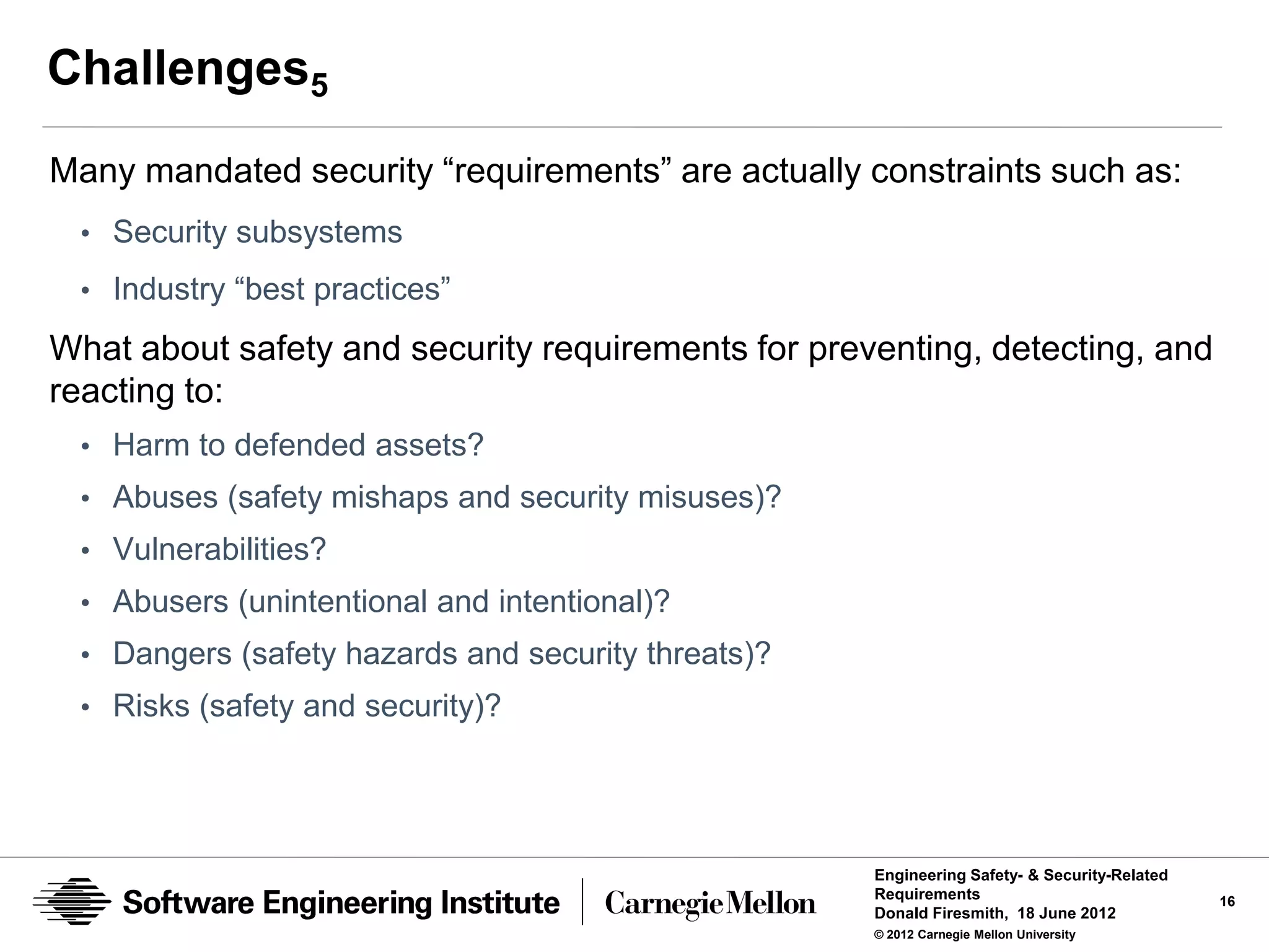 Challenges5
Many mandated security “requirements” are actually constraints such as:
 • Security subsystems
 • Industry “best practices”

What about safety and security requirements for preventing, detecting, and
reacting to:
 • Harm to defended assets?
 • Abuses (safety mishaps and security misuses)?
 • Vulnerabilities?
 • Abusers (unintentional and intentional)?
 • Dangers (safety hazards and security threats)?
 • Risks (safety and security)?




                                                    Engineering Safety- & Security-Related
                                                    Requirements                             16
                                                    Donald Firesmith, 18 June 2012
                                                    © 2012 Carnegie Mellon University
 