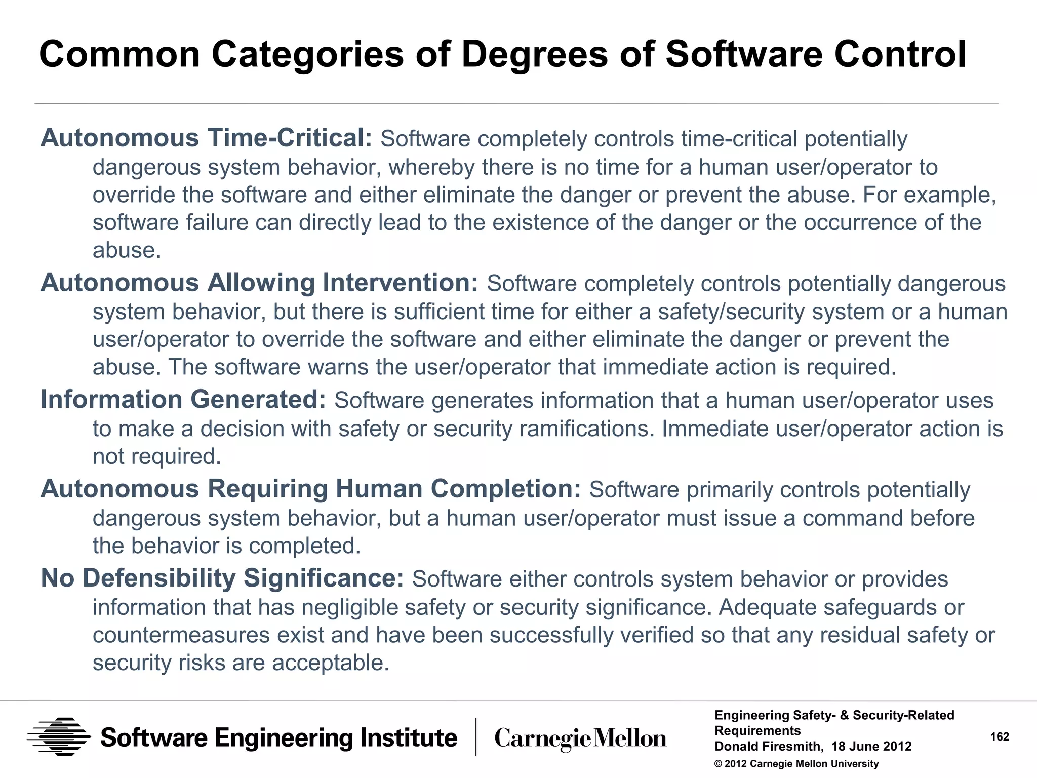 Common Categories of Degrees of Software Control

Autonomous Time-Critical: Software completely controls time-critical potentially
    dangerous system behavior, whereby there is no time for a human user/operator to
    override the software and either eliminate the danger or prevent the abuse. For example,
    software failure can directly lead to the existence of the danger or the occurrence of the
    abuse.
Autonomous Allowing Intervention: Software completely controls potentially dangerous
    system behavior, but there is sufficient time for either a safety/security system or a human
    user/operator to override the software and either eliminate the danger or prevent the
    abuse. The software warns the user/operator that immediate action is required.
Information Generated: Software generates information that a human user/operator uses
    to make a decision with safety or security ramifications. Immediate user/operator action is
    not required.
Autonomous Requiring Human Completion: Software primarily controls potentially
    dangerous system behavior, but a human user/operator must issue a command before
    the behavior is completed.
No Defensibility Significance: Software either controls system behavior or provides
    information that has negligible safety or security significance. Adequate safeguards or
    countermeasures exist and have been successfully verified so that any residual safety or
    security risks are acceptable.

                                                                  Engineering Safety- & Security-Related
                                                                  Requirements                             162
                                                                  Donald Firesmith, 18 June 2012
                                                                  © 2012 Carnegie Mellon University
 