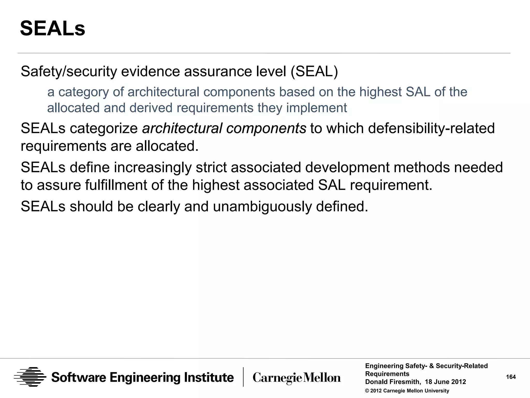 SEALs
Safety/security evidence assurance level (SEAL)
   a category of architectural components based on the highest SAL of the
   allocated and derived requirements they implement
SEALs categorize architectural components to which defensibility-related
requirements are allocated.
SEALs define increasingly strict associated development methods needed
to assure fulfillment of the highest associated SAL requirement.
SEALs should be clearly and unambiguously defined.




                                                       Engineering Safety- & Security-Related
                                                       Requirements                             164
                                                       Donald Firesmith, 18 June 2012
                                                       © 2012 Carnegie Mellon University
 