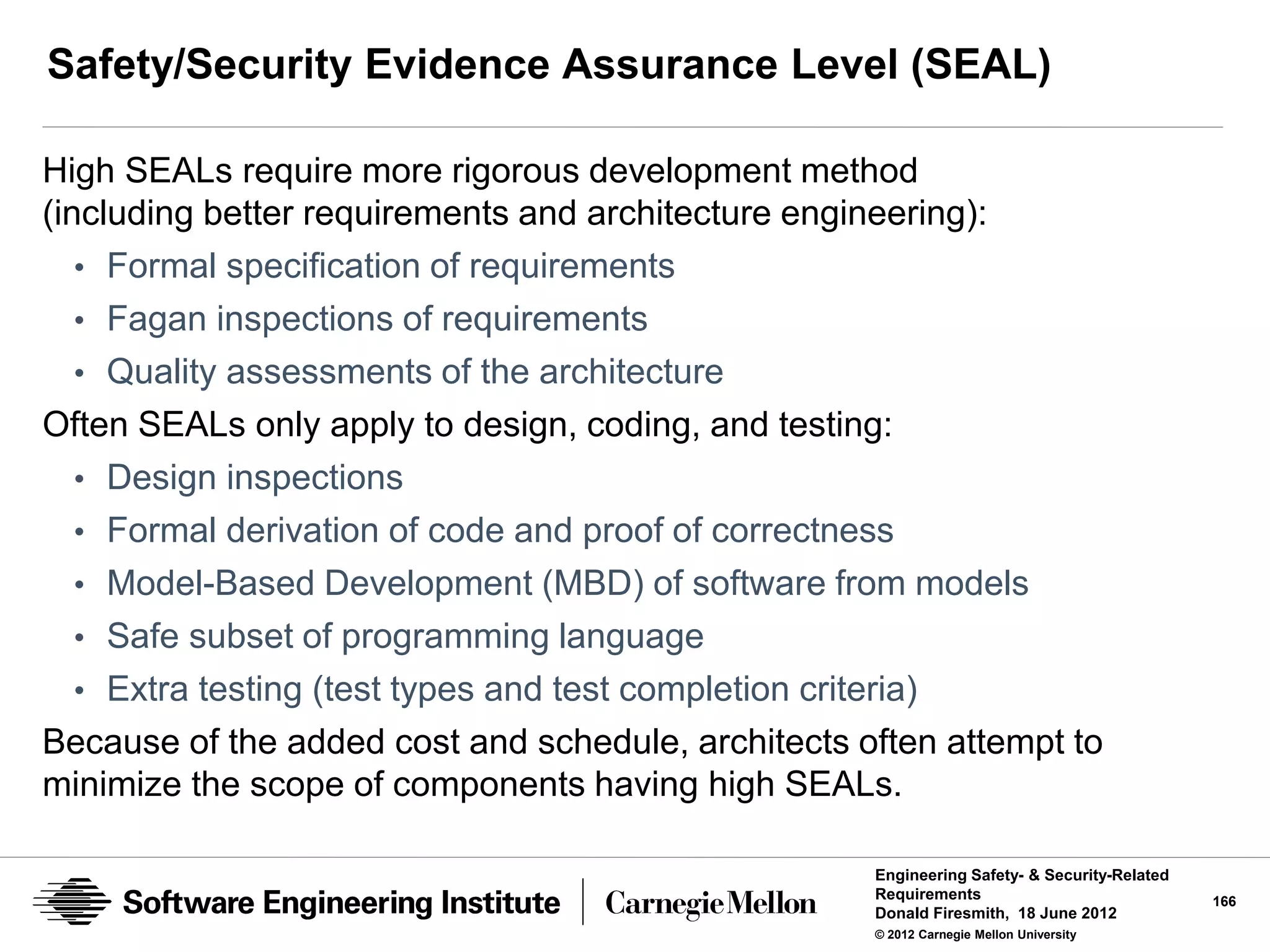 Safety/Security Evidence Assurance Level (SEAL)

High SEALs require more rigorous development method
(including better requirements and architecture engineering):
   • Formal specification of requirements
   • Fagan inspections of requirements
   • Quality assessments of the architecture
Often SEALs only apply to design, coding, and testing:
   • Design inspections
   • Formal derivation of code and proof of correctness
   • Model-Based Development (MBD) of software from models
   • Safe subset of programming language
   • Extra testing (test types and test completion criteria)
Because of the added cost and schedule, architects often attempt to
minimize the scope of components having high SEALs.

                                                    Engineering Safety- & Security-Related
                                                    Requirements                             166
                                                    Donald Firesmith, 18 June 2012
                                                    © 2012 Carnegie Mellon University
 