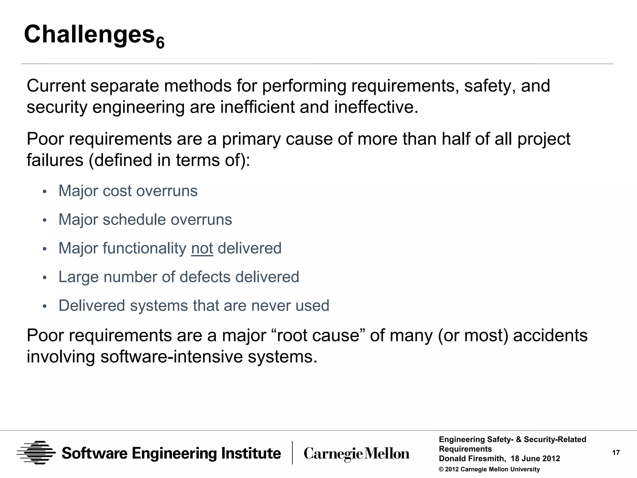 Challenges6
Current separate methods for performing requirements, safety, and
security engineering are inefficient and ineffective.
Poor requirements are a primary cause of more than half of all project
failures (defined in terms of):
 • Major cost overruns
 • Major schedule overruns
 • Major functionality not delivered

 • Large number of defects delivered
 • Delivered systems that are never used

Poor requirements are a major “root cause” of many (or most) accidents
involving software-intensive systems.



                                                     Engineering Safety- & Security-Related
                                                     Requirements                             17
                                                     Donald Firesmith, 18 June 2012
                                                     © 2012 Carnegie Mellon University
 