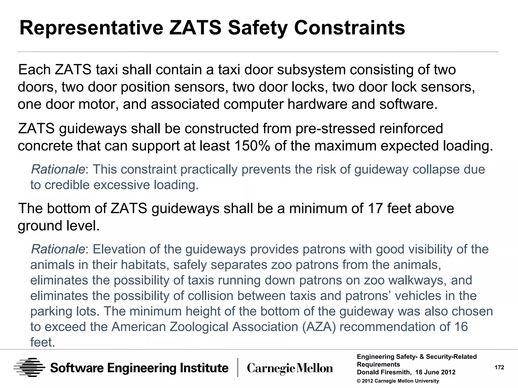Representative ZATS Safety Constraints
Each ZATS taxi shall contain a taxi door subsystem consisting of two
doors, two door position sensors, two door locks, two door lock sensors,
one door motor, and associated computer hardware and software.
ZATS guideways shall be constructed from pre-stressed reinforced
concrete that can support at least 150% of the maximum expected loading.
 Rationale: This constraint practically prevents the risk of guideway collapse due
 to credible excessive loading.
The bottom of ZATS guideways shall be a minimum of 17 feet above
ground level.
 Rationale: Elevation of the guideways provides patrons with good visibility of the
 animals in their habitats, safely separates zoo patrons from the animals,
 eliminates the possibility of taxis running down patrons on zoo walkways, and
 eliminates the possibility of collision between taxis and patrons’ vehicles in the
 parking lots. The minimum height of the bottom of the guideway was also chosen
 to exceed the American Zoological Association (AZA) recommendation of 16
 feet.
                                                           Engineering Safety- & Security-Related
                                                           Requirements                             172
                                                           Donald Firesmith, 18 June 2012
                                                           © 2012 Carnegie Mellon University
 