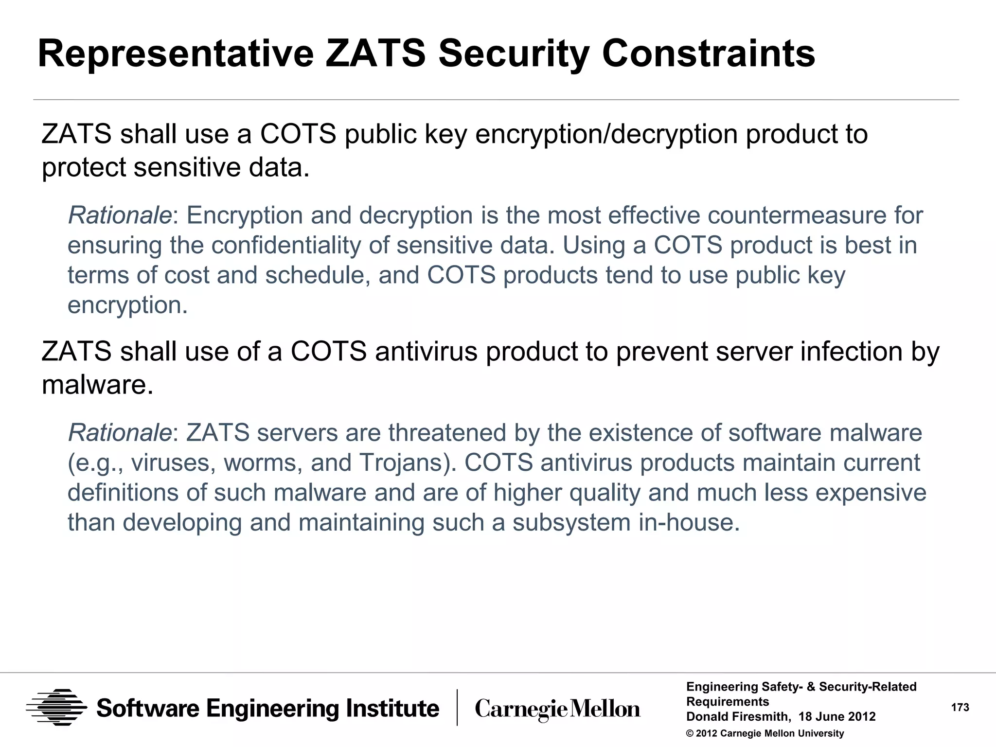 Representative ZATS Security Constraints
ZATS shall use a COTS public key encryption/decryption product to
protect sensitive data.
  Rationale: Encryption and decryption is the most effective countermeasure for
  ensuring the confidentiality of sensitive data. Using a COTS product is best in
  terms of cost and schedule, and COTS products tend to use public key
  encryption.
ZATS shall use of a COTS antivirus product to prevent server infection by
malware.
  Rationale: ZATS servers are threatened by the existence of software malware
  (e.g., viruses, worms, and Trojans). COTS antivirus products maintain current
  definitions of such malware and are of higher quality and much less expensive
  than developing and maintaining such a subsystem in-house.




                                                           Engineering Safety- & Security-Related
                                                           Requirements                             173
                                                           Donald Firesmith, 18 June 2012
                                                           © 2012 Carnegie Mellon University
 