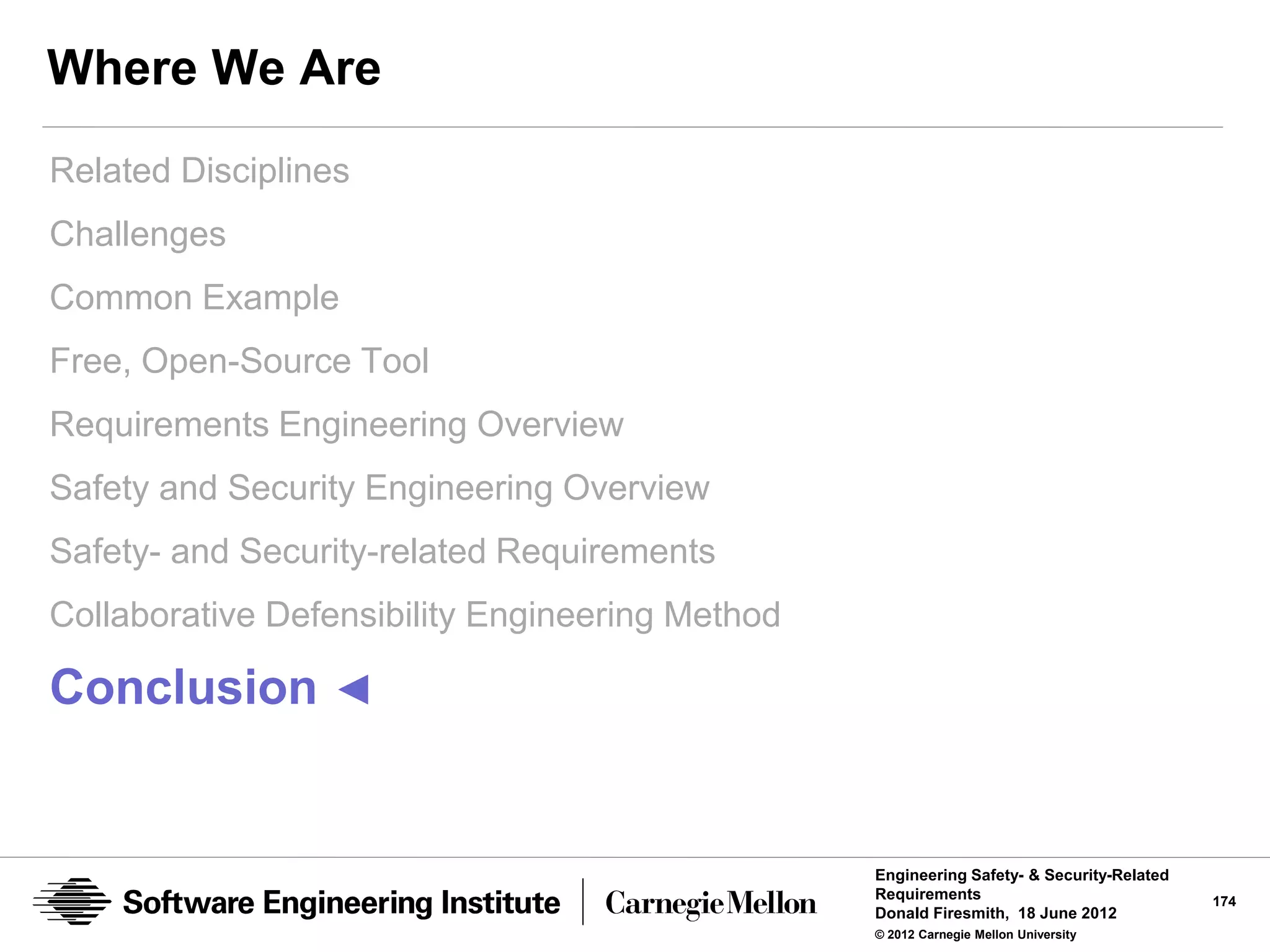 Where We Are
Related Disciplines
Challenges
Common Example
Free, Open-Source Tool
Requirements Engineering Overview
Safety and Security Engineering Overview
Safety- and Security-related Requirements
Collaborative Defensibility Engineering Method

Conclusion ◄


                                                 Engineering Safety- & Security-Related
                                                 Requirements                             174
                                                 Donald Firesmith, 18 June 2012
                                                 © 2012 Carnegie Mellon University
 