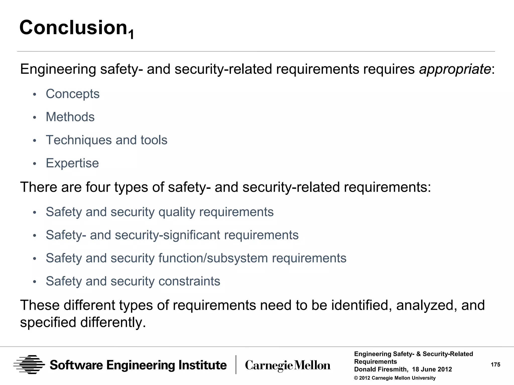Conclusion1
Engineering safety- and security-related requirements requires appropriate:
  • Concepts
  • Methods
  • Techniques and tools

  • Expertise

There are four types of safety- and security-related requirements:
  • Safety and security quality requirements
  • Safety- and security-significant requirements
  • Safety and security function/subsystem requirements

  • Safety and security constraints

These different types of requirements need to be identified, analyzed, and
specified differently.

                                                          Engineering Safety- & Security-Related
                                                          Requirements                             175
                                                          Donald Firesmith, 18 June 2012
                                                          © 2012 Carnegie Mellon University
 