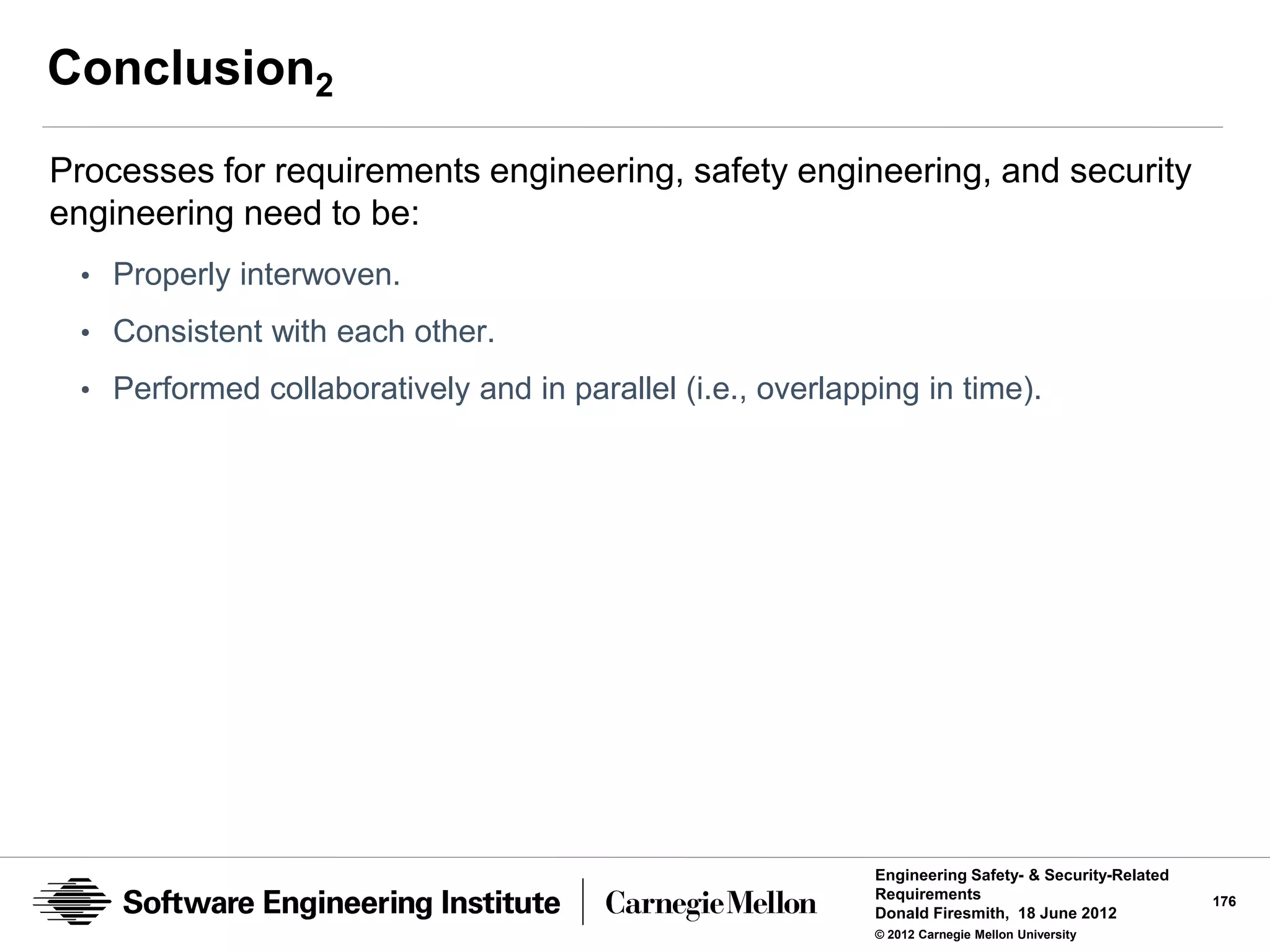Conclusion2
Processes for requirements engineering, safety engineering, and security
engineering need to be:
 • Properly interwoven.
 • Consistent with each other.
 • Performed collaboratively and in parallel (i.e., overlapping in time).




                                                            Engineering Safety- & Security-Related
                                                            Requirements                             176
                                                            Donald Firesmith, 18 June 2012
                                                            © 2012 Carnegie Mellon University
 