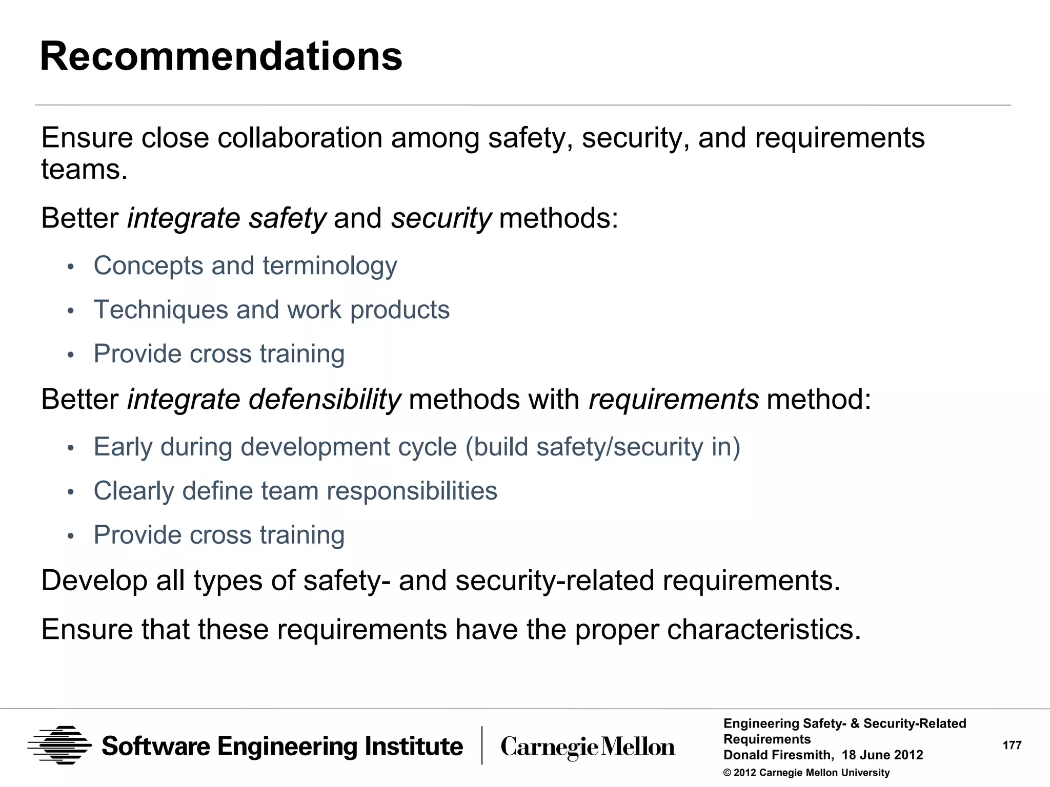Recommendations
Ensure close collaboration among safety, security, and requirements
teams.
Better integrate safety and security methods:
  • Concepts and terminology
  • Techniques and work products
  • Provide cross training
Better integrate defensibility methods with requirements method:
  • Early during development cycle (build safety/security in)
  • Clearly define team responsibilities
  • Provide cross training
Develop all types of safety- and security-related requirements.
Ensure that these requirements have the proper characteristics.


                                                           Engineering Safety- & Security-Related
                                                           Requirements                             177
                                                           Donald Firesmith, 18 June 2012
                                                           © 2012 Carnegie Mellon University
 