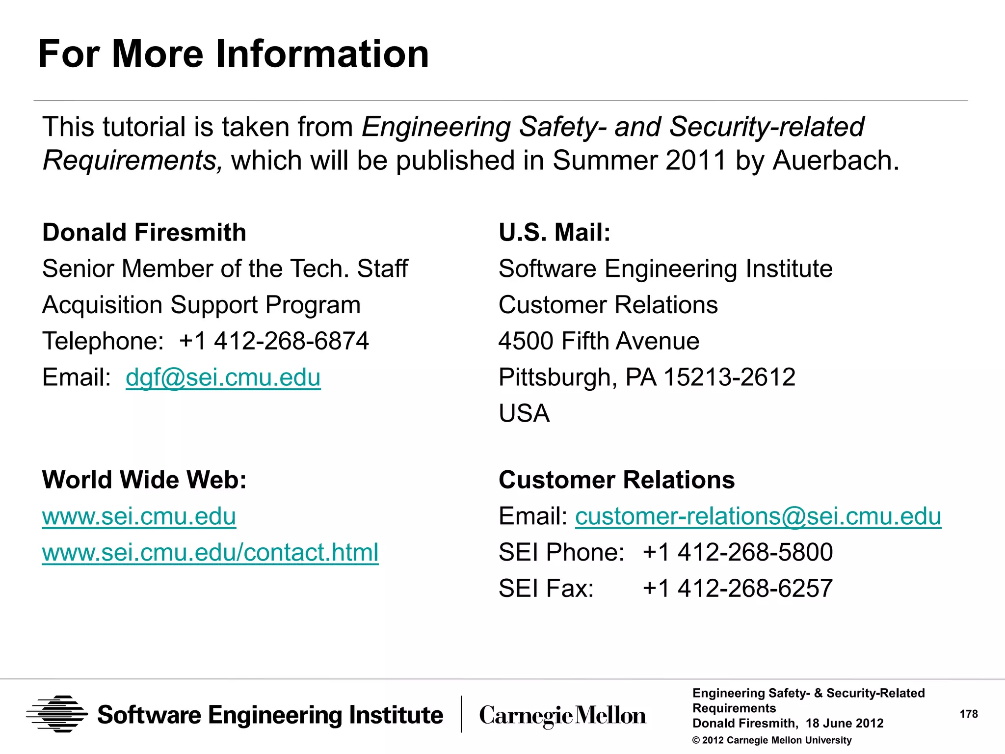 For More Information
This tutorial is taken from Engineering Safety- and Security-related
Requirements, which will be published in Summer 2011 by Auerbach.

Donald Firesmith                    U.S. Mail:
Senior Member of the Tech. Staff    Software Engineering Institute
Acquisition Support Program         Customer Relations
Telephone: +1 412-268-6874          4500 Fifth Avenue
Email: dgf@sei.cmu.edu              Pittsburgh, PA 15213-2612
                                    USA

World Wide Web:                     Customer Relations
www.sei.cmu.edu                     Email: customer-relations@sei.cmu.edu
www.sei.cmu.edu/contact.html        SEI Phone: +1 412-268-5800
                                    SEI Fax:    +1 412-268-6257


                                                     Engineering Safety- & Security-Related
                                                     Requirements                             178
                                                     Donald Firesmith, 18 June 2012
                                                     © 2012 Carnegie Mellon University
 