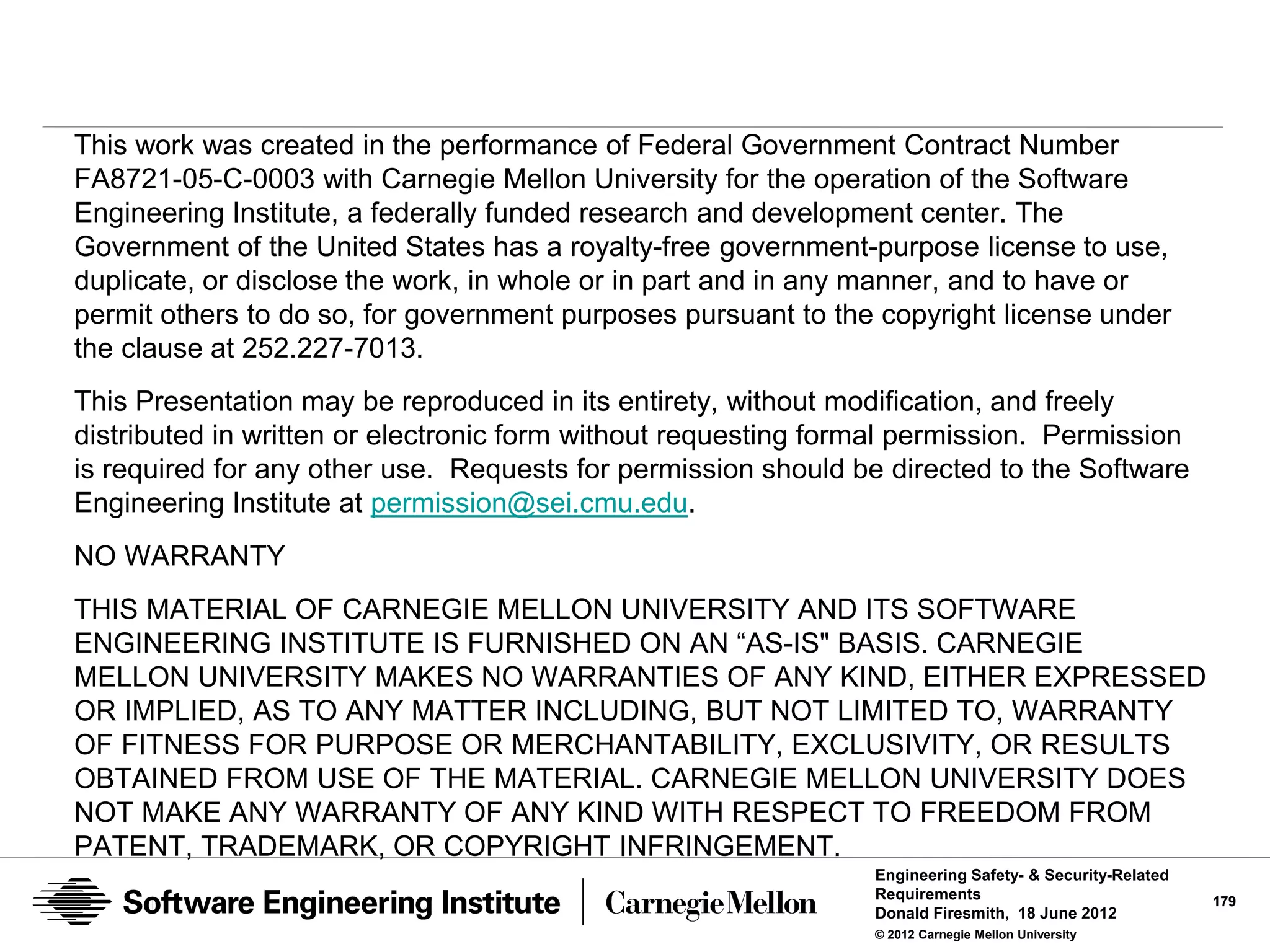 This work was created in the performance of Federal Government Contract Number
FA8721-05-C-0003 with Carnegie Mellon University for the operation of the Software
Engineering Institute, a federally funded research and development center. The
Government of the United States has a royalty-free government-purpose license to use,
duplicate, or disclose the work, in whole or in part and in any manner, and to have or
permit others to do so, for government purposes pursuant to the copyright license under
the clause at 252.227-7013.
This Presentation may be reproduced in its entirety, without modification, and freely
distributed in written or electronic form without requesting formal permission. Permission
is required for any other use. Requests for permission should be directed to the Software
Engineering Institute at permission@sei.cmu.edu.
NO WARRANTY
THIS MATERIAL OF CARNEGIE MELLON UNIVERSITY AND ITS SOFTWARE
ENGINEERING INSTITUTE IS FURNISHED ON AN “AS-IS" BASIS. CARNEGIE
MELLON UNIVERSITY MAKES NO WARRANTIES OF ANY KIND, EITHER EXPRESSED
OR IMPLIED, AS TO ANY MATTER INCLUDING, BUT NOT LIMITED TO, WARRANTY
OF FITNESS FOR PURPOSE OR MERCHANTABILITY, EXCLUSIVITY, OR RESULTS
OBTAINED FROM USE OF THE MATERIAL. CARNEGIE MELLON UNIVERSITY DOES
NOT MAKE ANY WARRANTY OF ANY KIND WITH RESPECT TO FREEDOM FROM
PATENT, TRADEMARK, OR COPYRIGHT INFRINGEMENT.
                                                                Engineering Safety- & Security-Related
                                                                Requirements                             179
                                                                Donald Firesmith, 18 June 2012
                                                                © 2012 Carnegie Mellon University
 