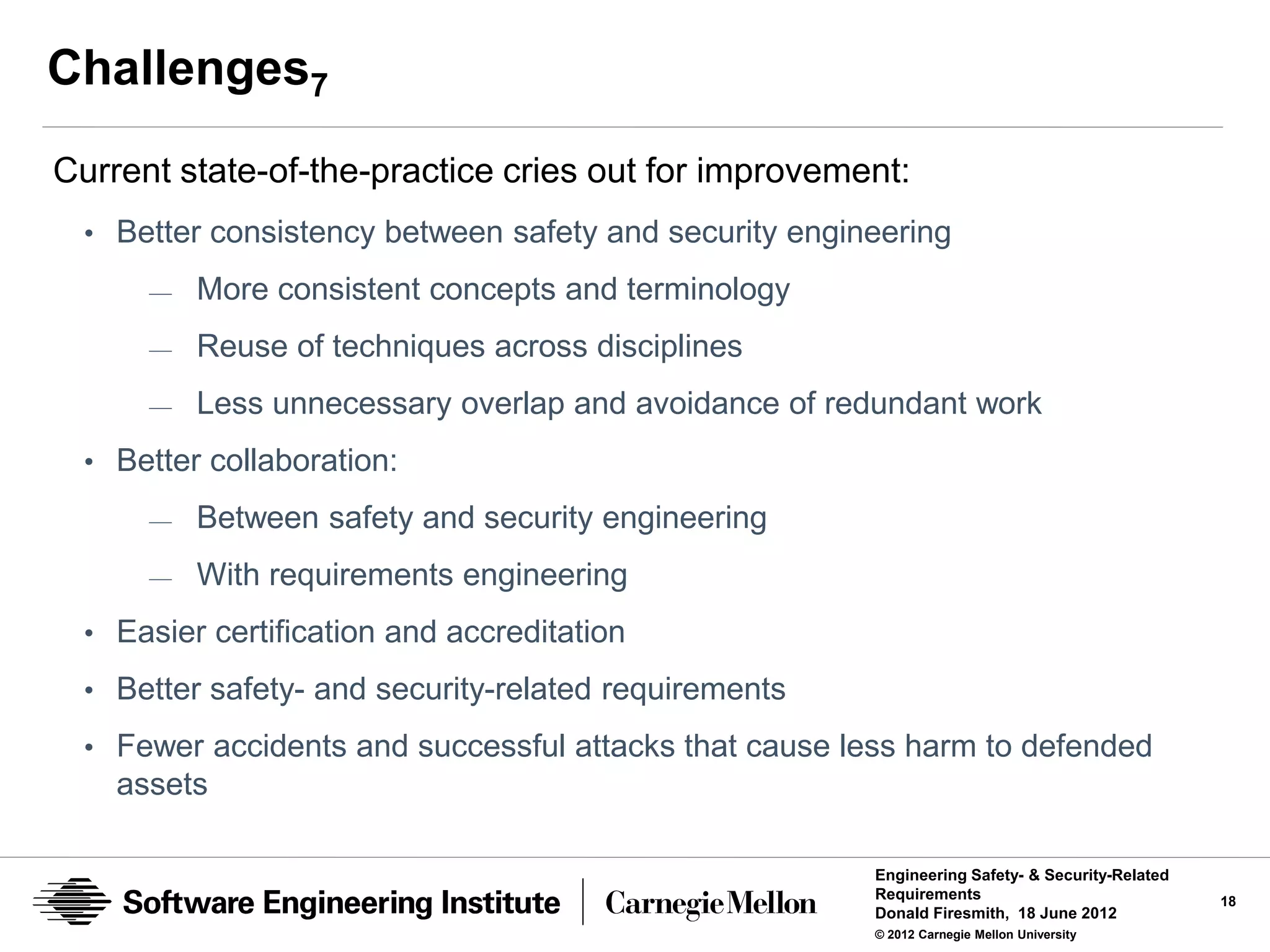 Challenges7
Current state-of-the-practice cries out for improvement:
  • Better consistency between safety and security engineering
      —   More consistent concepts and terminology
      —   Reuse of techniques across disciplines
      —   Less unnecessary overlap and avoidance of redundant work
  • Better collaboration:
      —   Between safety and security engineering
      —   With requirements engineering
  • Easier certification and accreditation

  • Better safety- and security-related requirements
  • Fewer accidents and successful attacks that cause less harm to defended
    assets

                                                        Engineering Safety- & Security-Related
                                                        Requirements                             18
                                                        Donald Firesmith, 18 June 2012
                                                        © 2012 Carnegie Mellon University
 