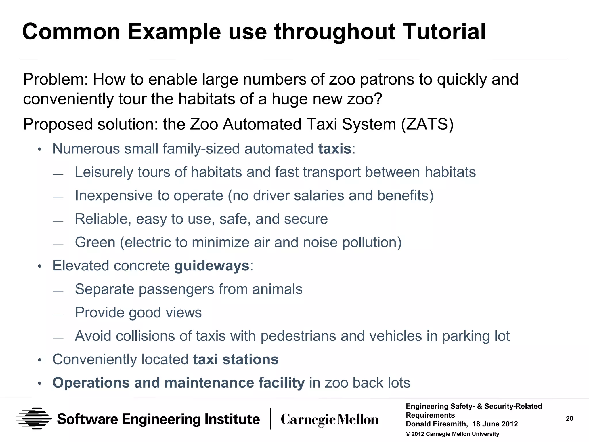 Common Example use throughout Tutorial
Problem: How to enable large numbers of zoo patrons to quickly and
conveniently tour the habitats of a huge new zoo?
Proposed solution: the Zoo Automated Taxi System (ZATS)
 • Numerous small family-sized automated taxis:
   —   Leisurely tours of habitats and fast transport between habitats
   —   Inexpensive to operate (no driver salaries and benefits)
   —   Reliable, easy to use, safe, and secure
   —   Green (electric to minimize air and noise pollution)
 • Elevated concrete guideways:
   —   Separate passengers from animals
   —   Provide good views
   —   Avoid collisions of taxis with pedestrians and vehicles in parking lot
 • Conveniently located taxi stations
 • Operations and maintenance facility in zoo back lots
                                                              Engineering Safety- & Security-Related
                                                              Requirements                             20
                                                              Donald Firesmith, 18 June 2012
                                                              © 2012 Carnegie Mellon University
 