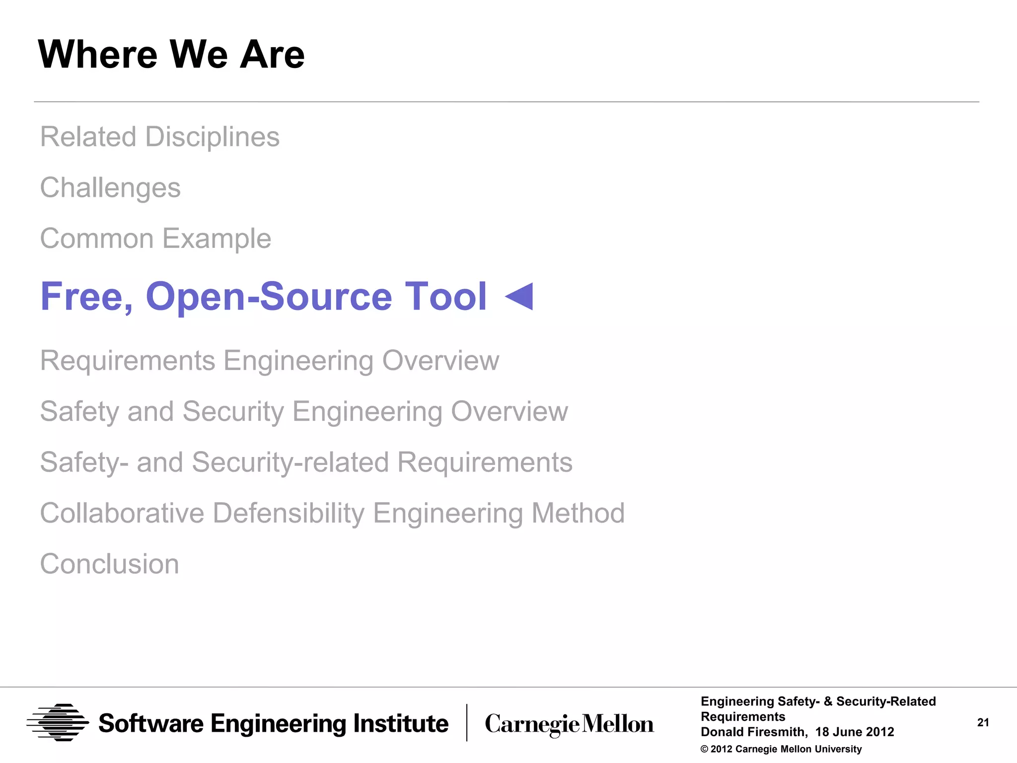Where We Are
Related Disciplines
Challenges
Common Example

Free, Open-Source Tool ◄
Requirements Engineering Overview
Safety and Security Engineering Overview
Safety- and Security-related Requirements
Collaborative Defensibility Engineering Method
Conclusion



                                                 Engineering Safety- & Security-Related
                                                 Requirements                             21
                                                 Donald Firesmith, 18 June 2012
                                                 © 2012 Carnegie Mellon University
 