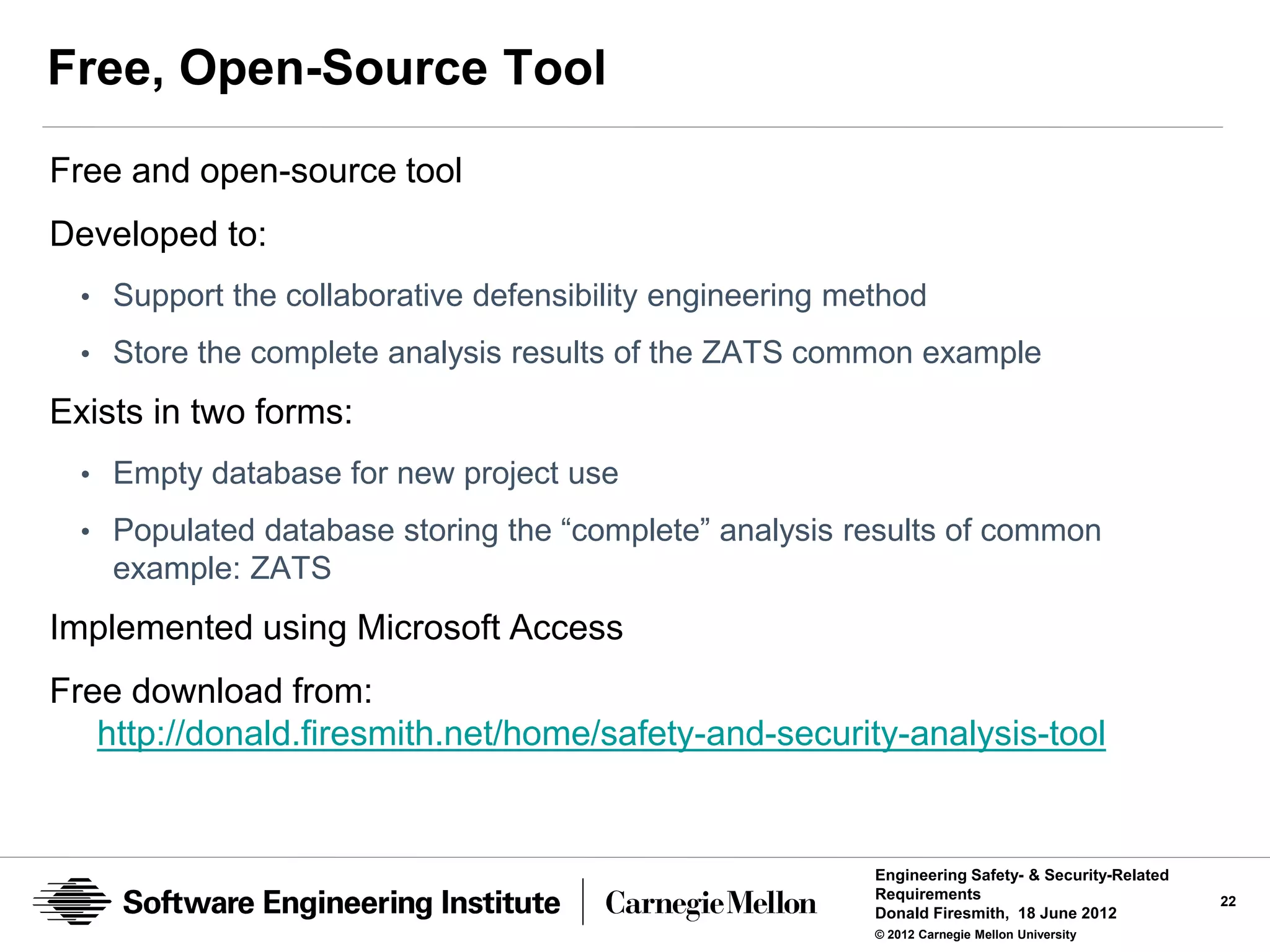Free, Open-Source Tool
Free and open-source tool
Developed to:
  • Support the collaborative defensibility engineering method
  • Store the complete analysis results of the ZATS common example

Exists in two forms:
  • Empty database for new project use

  • Populated database storing the “complete” analysis results of common
    example: ZATS
Implemented using Microsoft Access
Free download from:
   http://donald.firesmith.net/home/safety-and-security-analysis-tool


                                                          Engineering Safety- & Security-Related
                                                          Requirements                             22
                                                          Donald Firesmith, 18 June 2012
                                                          © 2012 Carnegie Mellon University
 