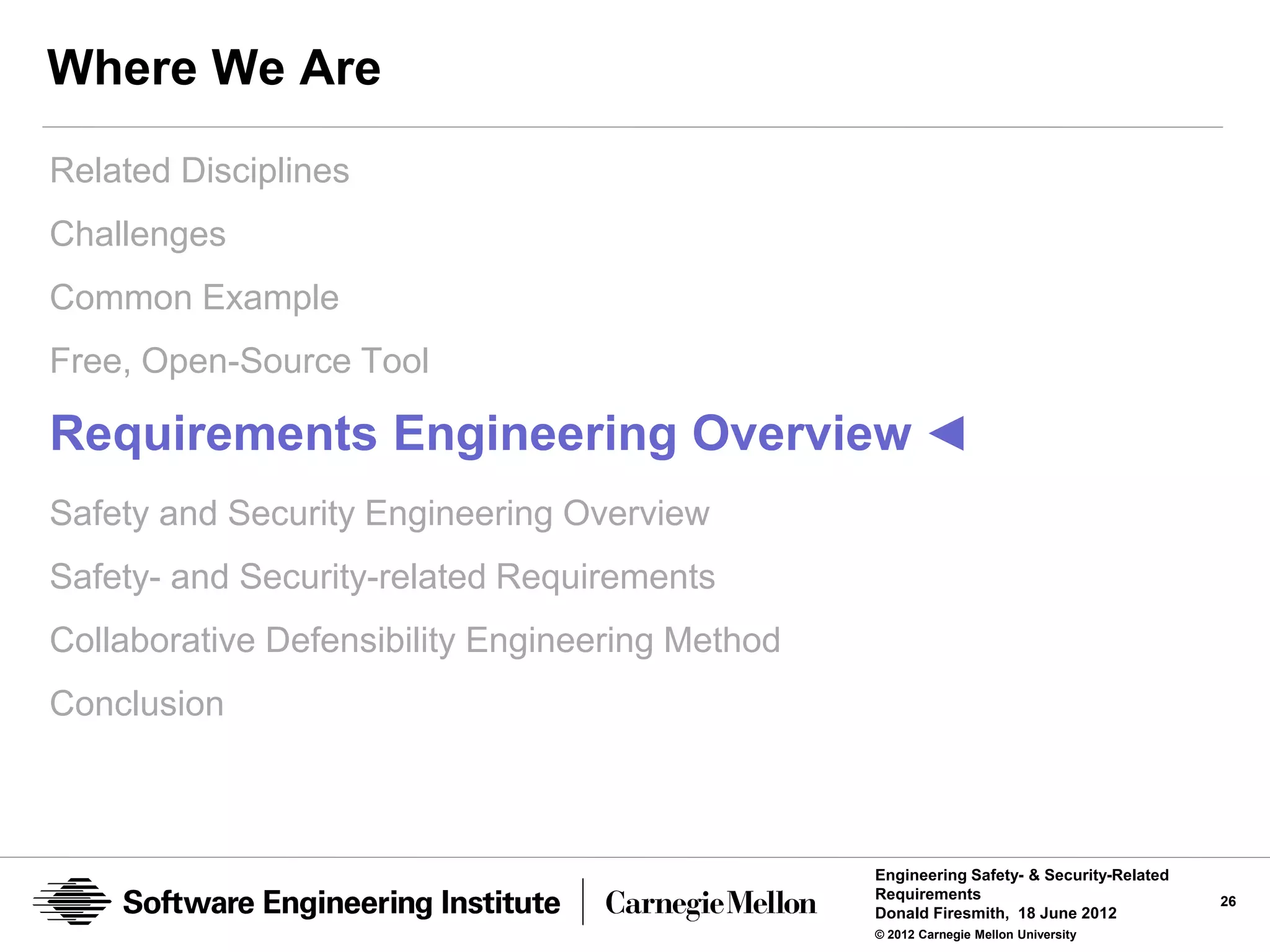 Where We Are
Related Disciplines
Challenges
Common Example
Free, Open-Source Tool

Requirements Engineering Overview ◄
Safety and Security Engineering Overview
Safety- and Security-related Requirements
Collaborative Defensibility Engineering Method
Conclusion



                                                 Engineering Safety- & Security-Related
                                                 Requirements                             26
                                                 Donald Firesmith, 18 June 2012
                                                 © 2012 Carnegie Mellon University
 
