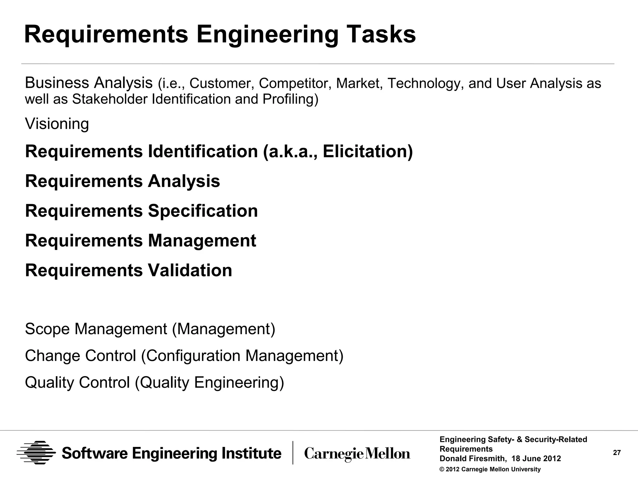 Requirements Engineering Tasks
Business Analysis (i.e., Customer, Competitor, Market, Technology, and User Analysis as
well as Stakeholder Identification and Profiling)
Visioning
Requirements Identification (a.k.a., Elicitation)
Requirements Analysis
Requirements Specification
Requirements Management
Requirements Validation


Scope Management (Management)
Change Control (Configuration Management)
Quality Control (Quality Engineering)


                                                              Engineering Safety- & Security-Related
                                                              Requirements                             27
                                                              Donald Firesmith, 18 June 2012
                                                              © 2012 Carnegie Mellon University
 