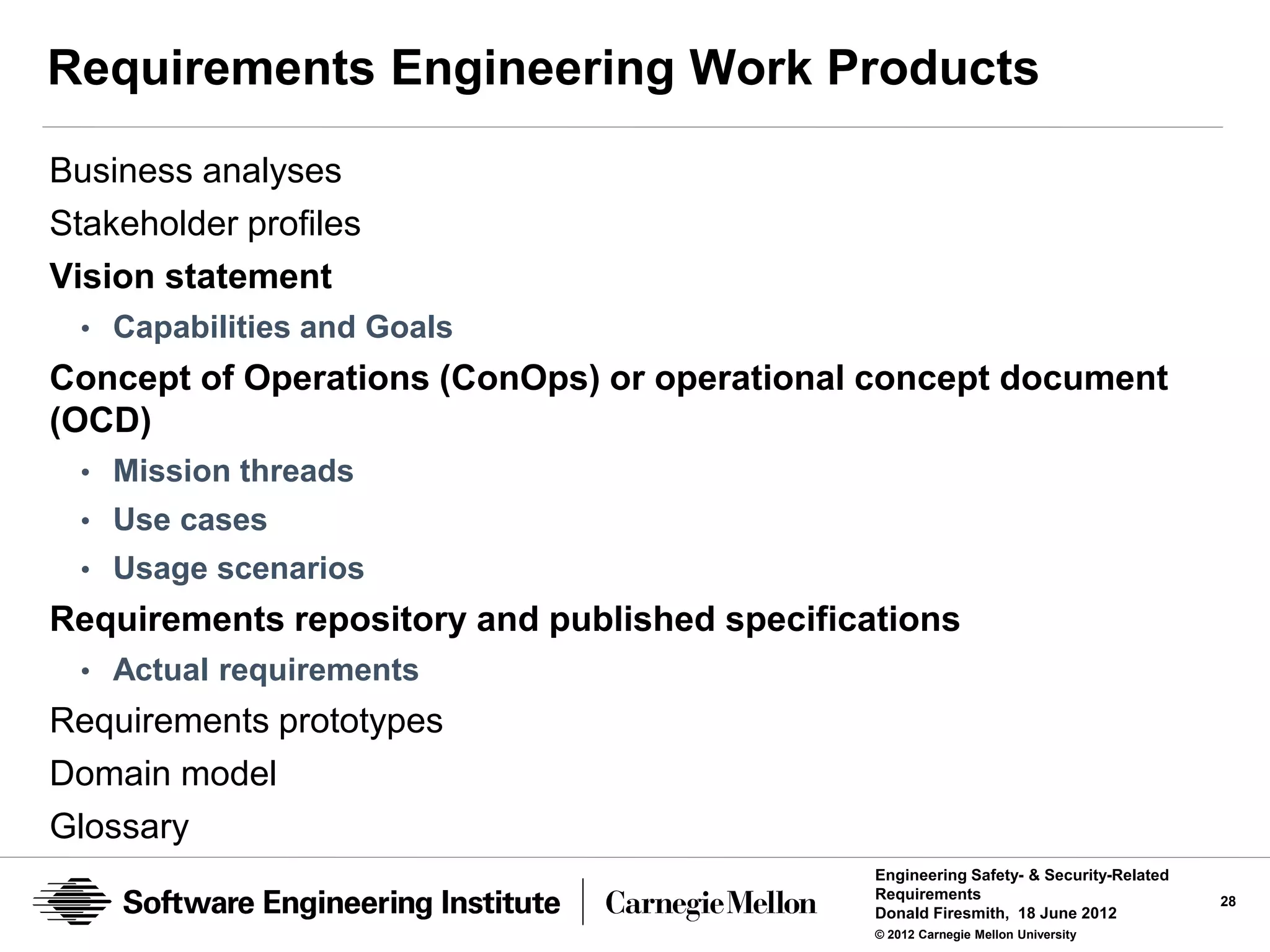 Requirements Engineering Work Products
Business analyses
Stakeholder profiles
Vision statement
 • Capabilities and Goals
Concept of Operations (ConOps) or operational concept document
(OCD)
 • Mission threads
 • Use cases
 • Usage scenarios
Requirements repository and published specifications
 • Actual requirements
Requirements prototypes
Domain model
Glossary
                                               Engineering Safety- & Security-Related
                                               Requirements                             28
                                               Donald Firesmith, 18 June 2012
                                               © 2012 Carnegie Mellon University
 