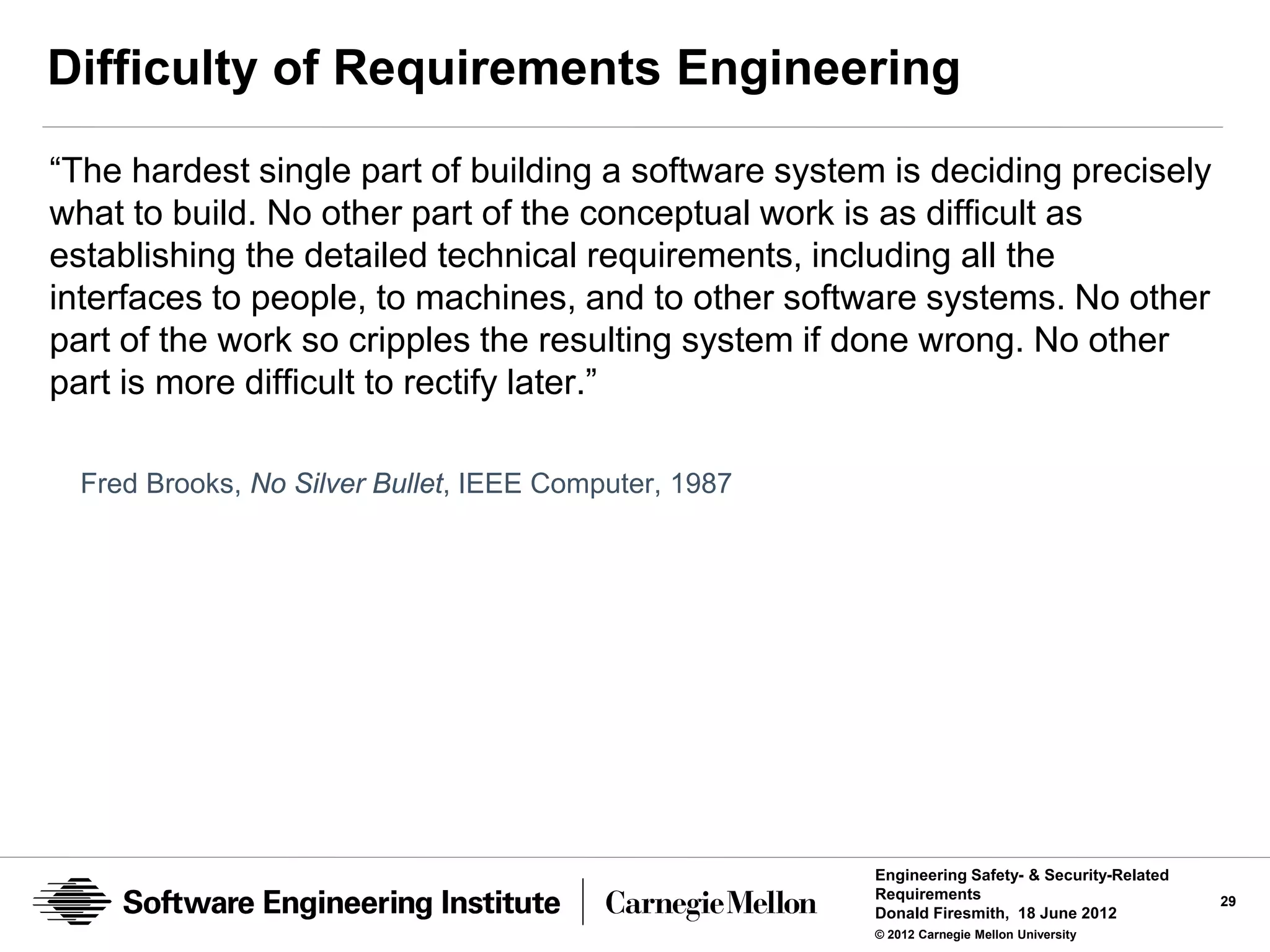 Difficulty of Requirements Engineering
“The hardest single part of building a software system is deciding precisely
what to build. No other part of the conceptual work is as difficult as
establishing the detailed technical requirements, including all the
interfaces to people, to machines, and to other software systems. No other
part of the work so cripples the resulting system if done wrong. No other
part is more difficult to rectify later.”

  Fred Brooks, No Silver Bullet, IEEE Computer, 1987




                                                       Engineering Safety- & Security-Related
                                                       Requirements                             29
                                                       Donald Firesmith, 18 June 2012
                                                       © 2012 Carnegie Mellon University
 
