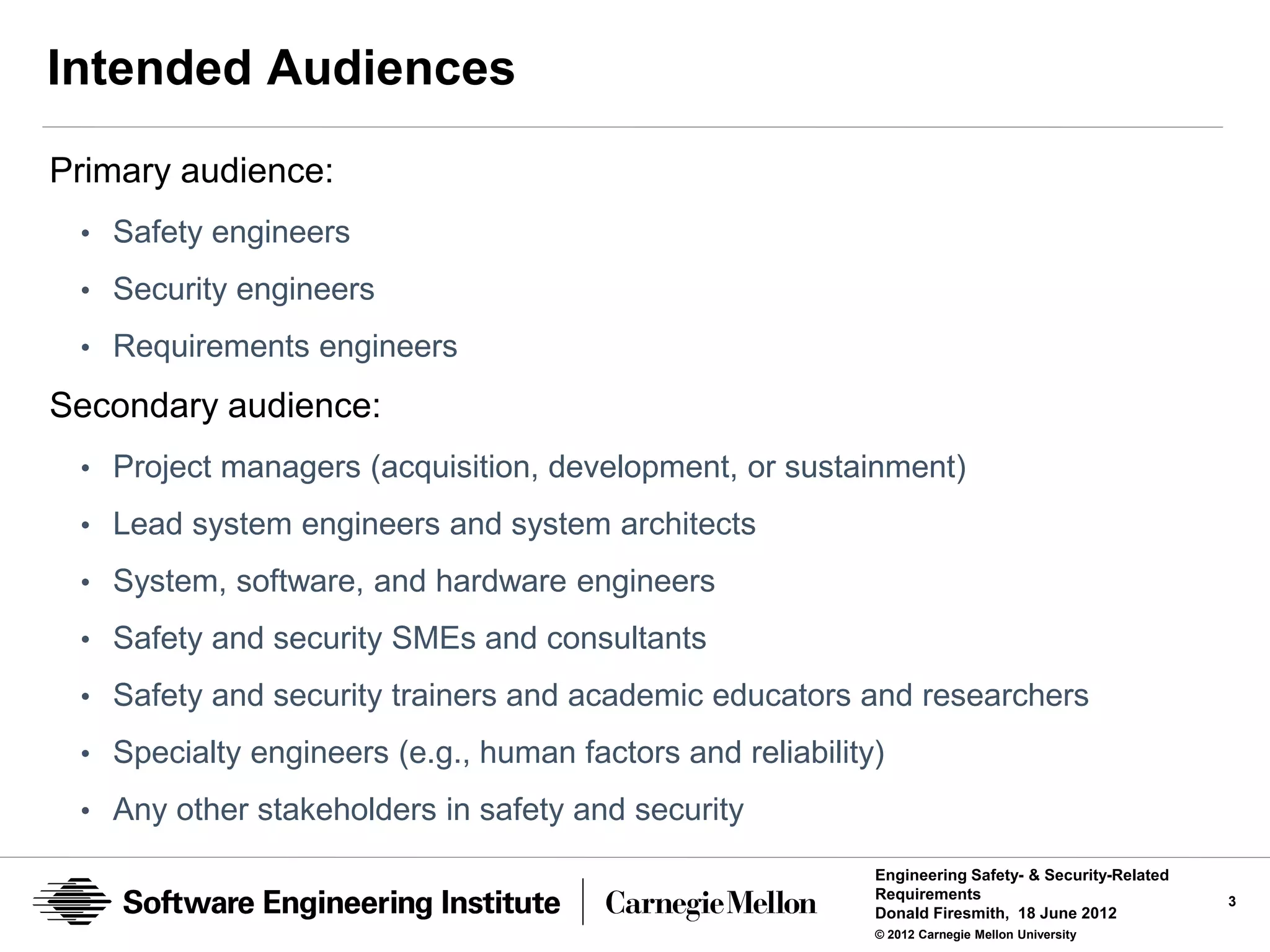 Intended Audiences
Primary audience:
 • Safety engineers
 • Security engineers
 • Requirements engineers

Secondary audience:
 • Project managers (acquisition, development, or sustainment)
 • Lead system engineers and system architects
 • System, software, and hardware engineers
 • Safety and security SMEs and consultants

 • Safety and security trainers and academic educators and researchers

 • Specialty engineers (e.g., human factors and reliability)
 • Any other stakeholders in safety and security

                                                           Engineering Safety- & Security-Related
                                                           Requirements                             3
                                                           Donald Firesmith, 18 June 2012
                                                           © 2012 Carnegie Mellon University
 