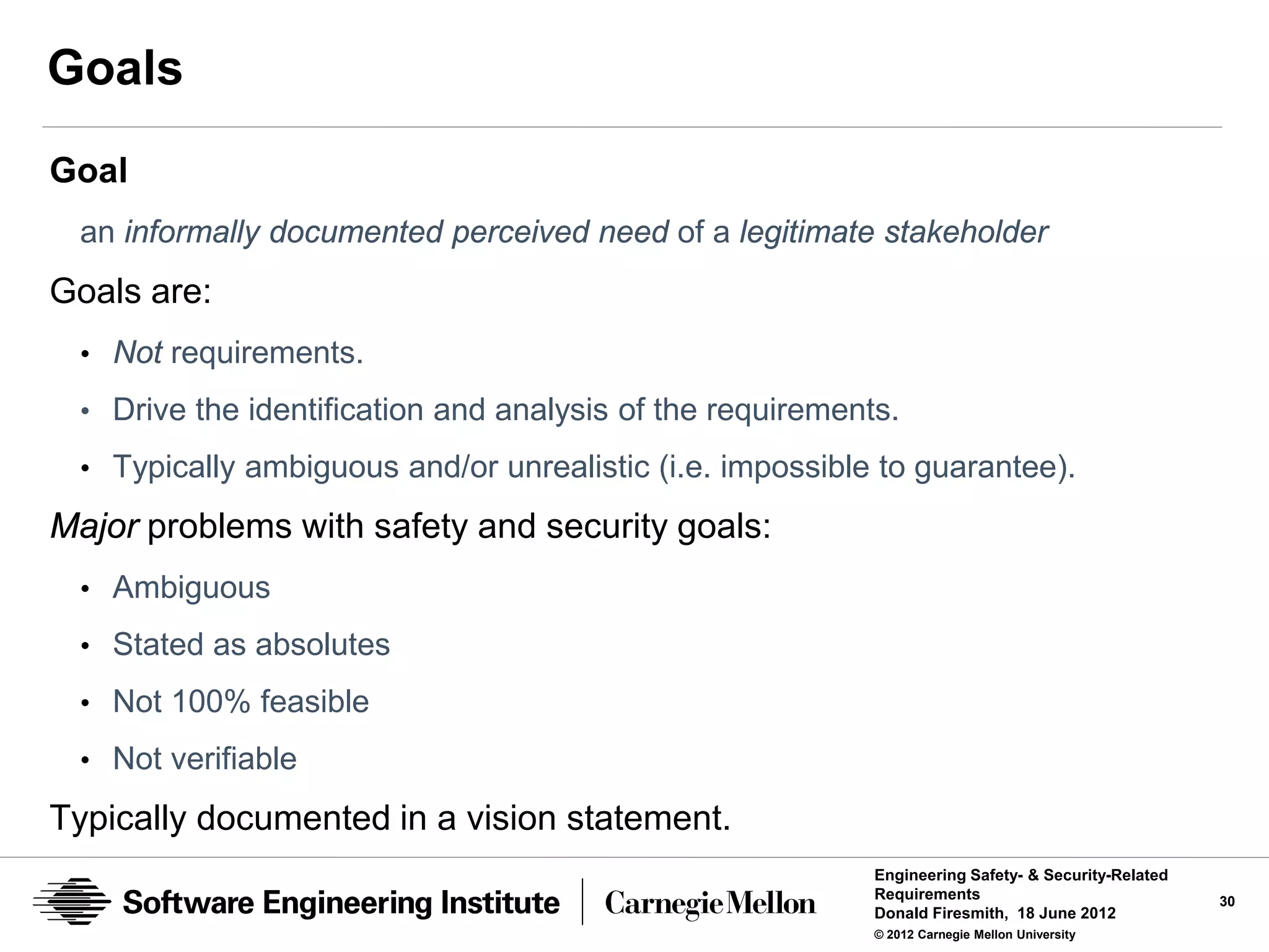 Goals
Goal
 an informally documented perceived need of a legitimate stakeholder
Goals are:
 • Not requirements.
 • Drive the identification and analysis of the requirements.

 • Typically ambiguous and/or unrealistic (i.e. impossible to guarantee).

Major problems with safety and security goals:
 • Ambiguous
 • Stated as absolutes
 • Not 100% feasible

 • Not verifiable

Typically documented in a vision statement.
                                                           Engineering Safety- & Security-Related
                                                           Requirements                             30
                                                           Donald Firesmith, 18 June 2012
                                                           © 2012 Carnegie Mellon University
 