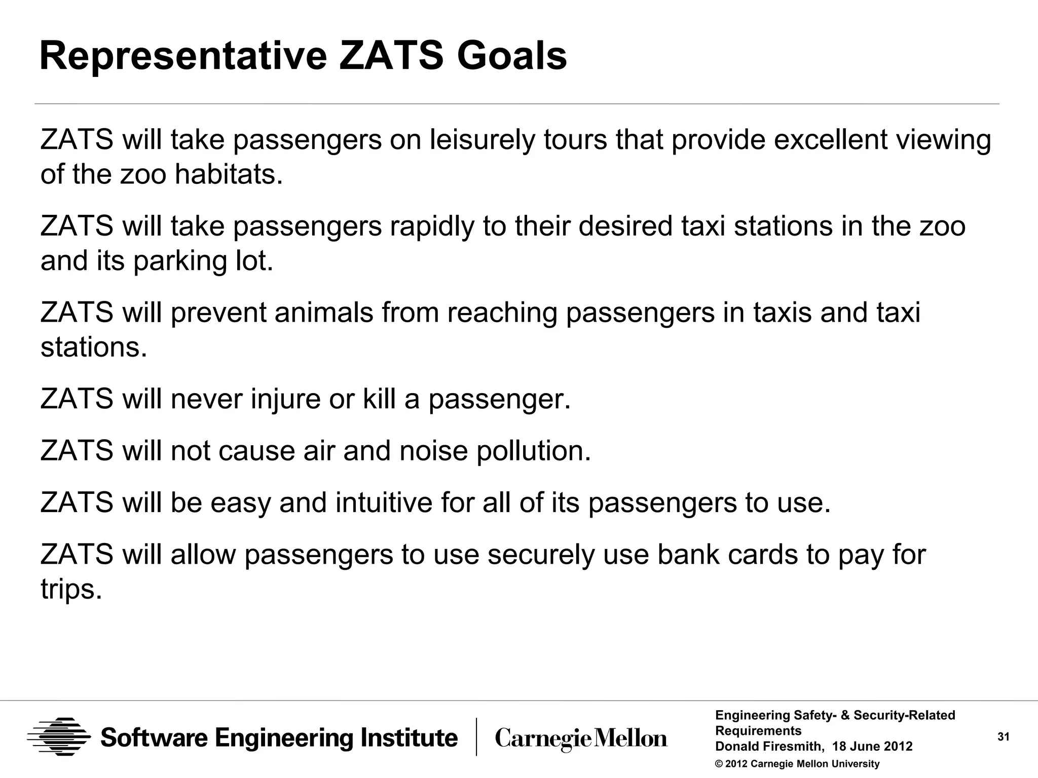 Representative ZATS Goals
ZATS will take passengers on leisurely tours that provide excellent viewing
of the zoo habitats.
ZATS will take passengers rapidly to their desired taxi stations in the zoo
and its parking lot.
ZATS will prevent animals from reaching passengers in taxis and taxi
stations.
ZATS will never injure or kill a passenger.
ZATS will not cause air and noise pollution.
ZATS will be easy and intuitive for all of its passengers to use.
ZATS will allow passengers to use securely use bank cards to pay for
trips.



                                                       Engineering Safety- & Security-Related
                                                       Requirements                             31
                                                       Donald Firesmith, 18 June 2012
                                                       © 2012 Carnegie Mellon University
 
