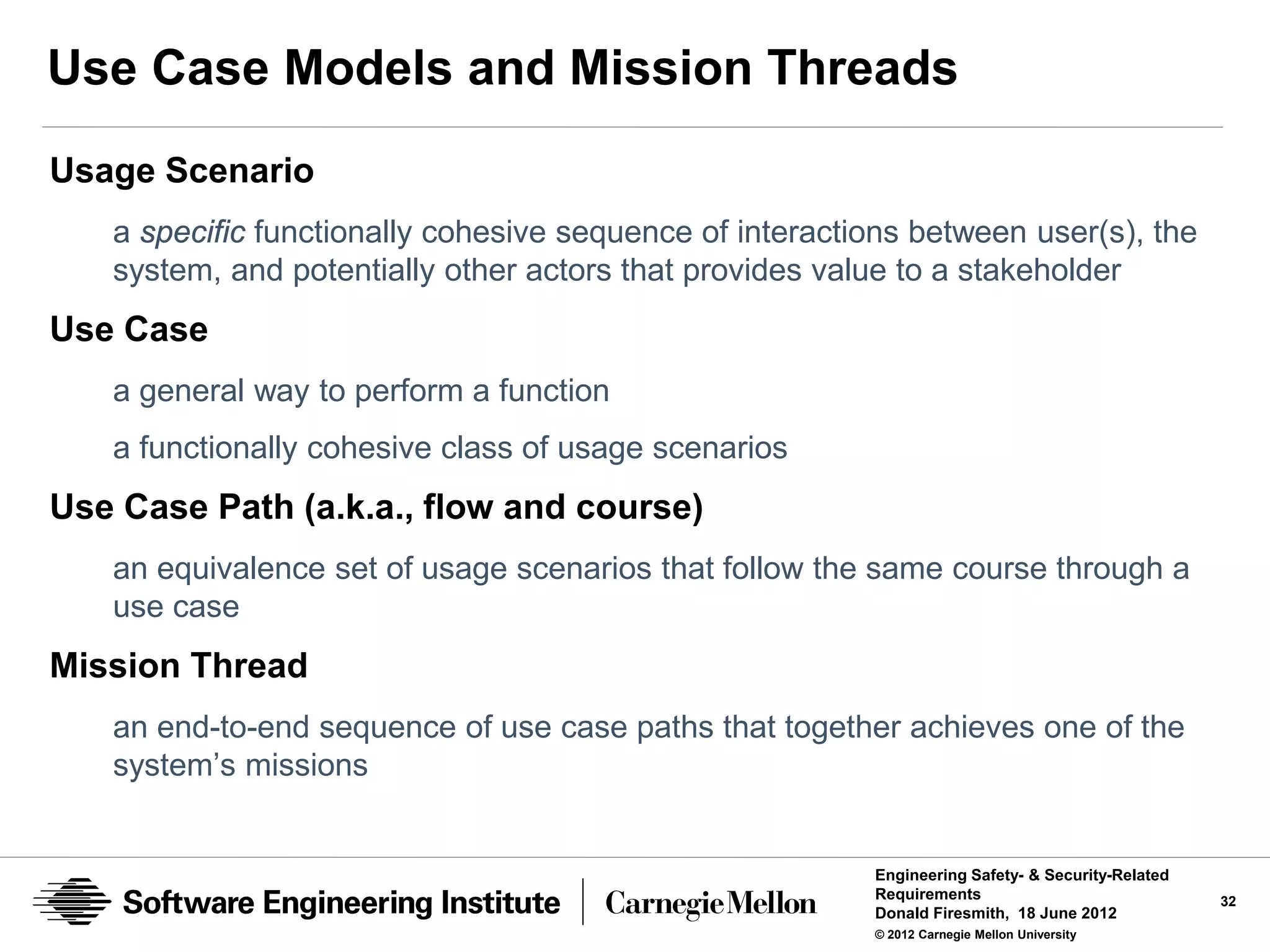 Use Case Models and Mission Threads
Usage Scenario
   a specific functionally cohesive sequence of interactions between user(s), the
   system, and potentially other actors that provides value to a stakeholder
Use Case
   a general way to perform a function
   a functionally cohesive class of usage scenarios
Use Case Path (a.k.a., flow and course)
   an equivalence set of usage scenarios that follow the same course through a
   use case
Mission Thread
   an end-to-end sequence of use case paths that together achieves one of the
   system’s missions


                                                         Engineering Safety- & Security-Related
                                                         Requirements                             32
                                                         Donald Firesmith, 18 June 2012
                                                         © 2012 Carnegie Mellon University
 