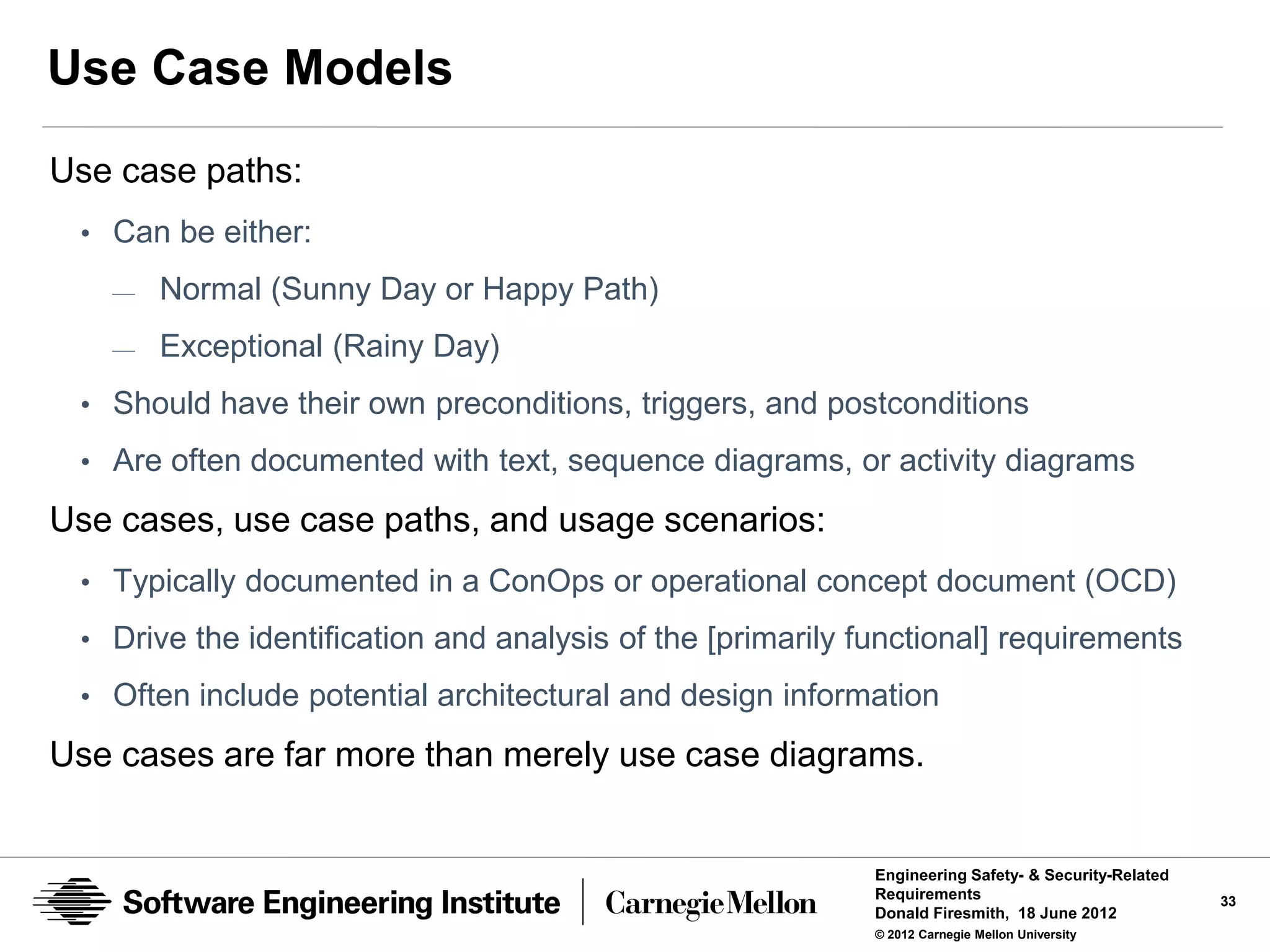 Use Case Models
Use case paths:
 • Can be either:
   —   Normal (Sunny Day or Happy Path)
   —   Exceptional (Rainy Day)
 • Should have their own preconditions, triggers, and postconditions
 • Are often documented with text, sequence diagrams, or activity diagrams

Use cases, use case paths, and usage scenarios:
 • Typically documented in a ConOps or operational concept document (OCD)
 • Drive the identification and analysis of the [primarily functional] requirements

 • Often include potential architectural and design information

Use cases are far more than merely use case diagrams.


                                                            Engineering Safety- & Security-Related
                                                            Requirements                             33
                                                            Donald Firesmith, 18 June 2012
                                                            © 2012 Carnegie Mellon University
 
