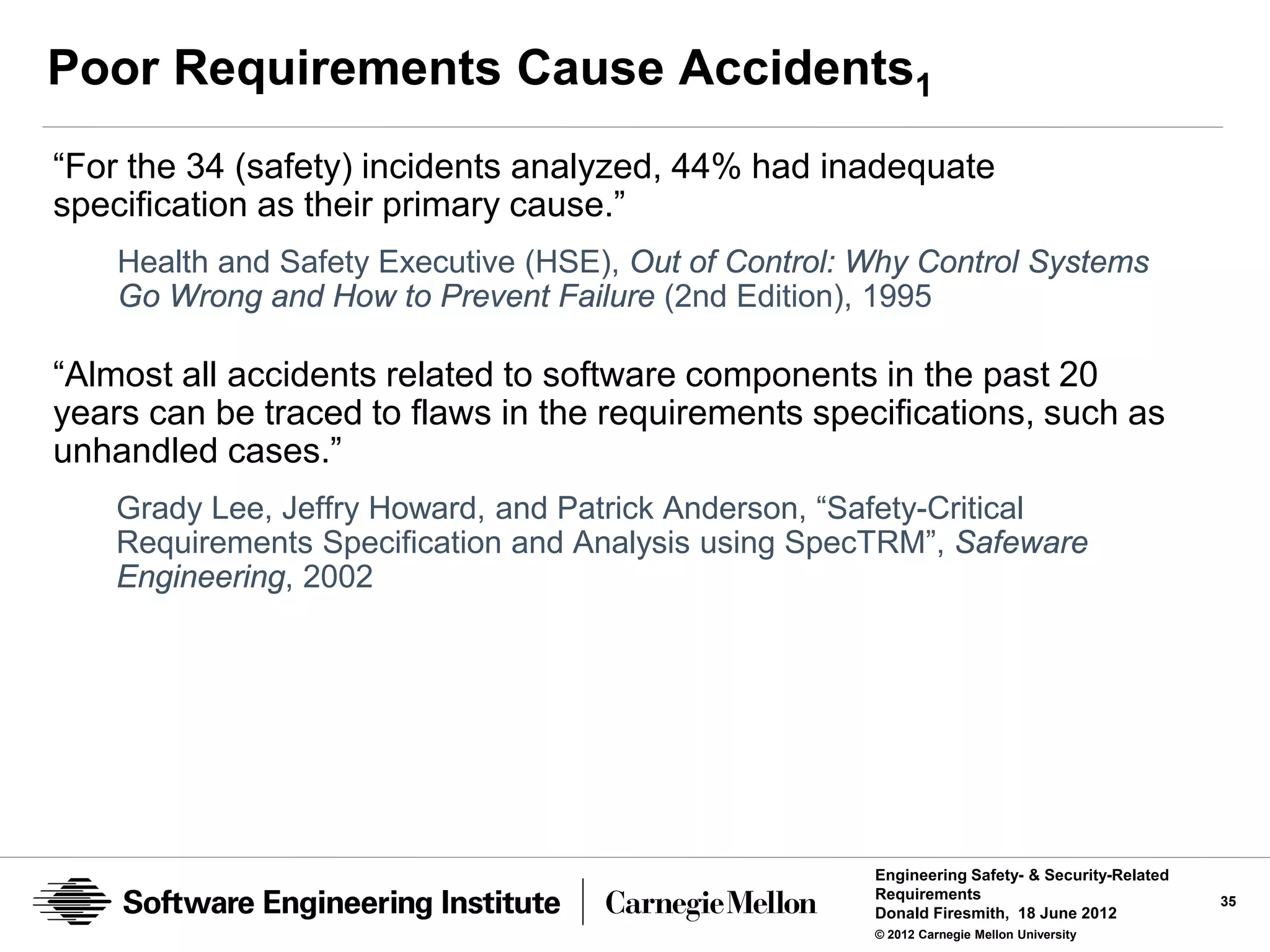 Poor Requirements Cause Accidents1
“For the 34 (safety) incidents analyzed, 44% had inadequate
specification as their primary cause.”
    Health and Safety Executive (HSE), Out of Control: Why Control Systems
    Go Wrong and How to Prevent Failure (2nd Edition), 1995

“Almost all accidents related to software components in the past 20
years can be traced to flaws in the requirements specifications, such as
unhandled cases.”
    Grady Lee, Jeffry Howard, and Patrick Anderson, “Safety-Critical
    Requirements Specification and Analysis using SpecTRM”, Safeware
    Engineering, 2002




                                                       Engineering Safety- & Security-Related
                                                       Requirements                             35
                                                       Donald Firesmith, 18 June 2012
                                                       © 2012 Carnegie Mellon University
 
