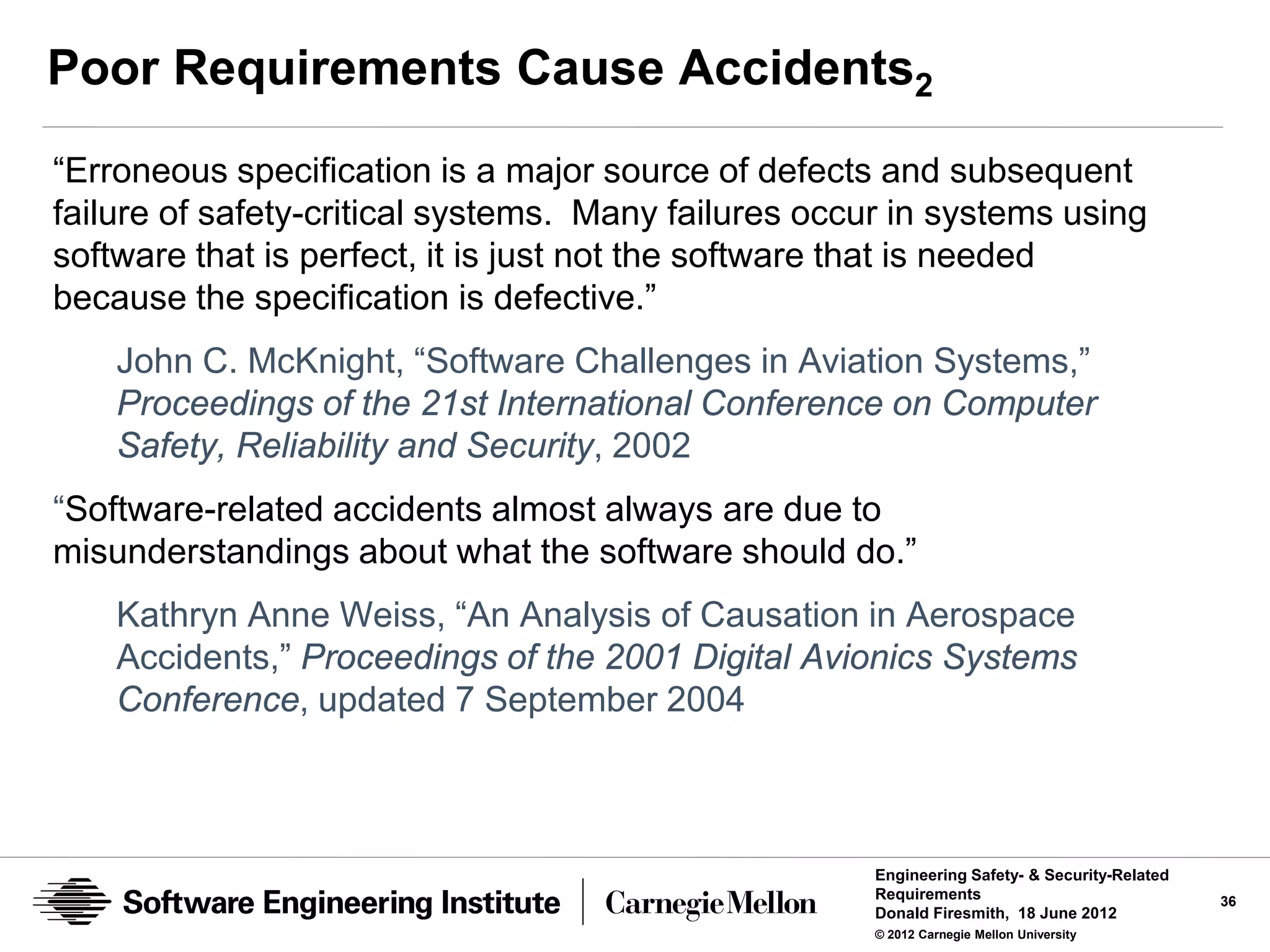 Poor Requirements Cause Accidents2
“Erroneous specification is a major source of defects and subsequent
failure of safety-critical systems. Many failures occur in systems using
software that is perfect, it is just not the software that is needed
because the specification is defective.”
    John C. McKnight, “Software Challenges in Aviation Systems,”
    Proceedings of the 21st International Conference on Computer
    Safety, Reliability and Security, 2002
“Software-related accidents almost always are due to
misunderstandings about what the software should do.”
    Kathryn Anne Weiss, “An Analysis of Causation in Aerospace
    Accidents,” Proceedings of the 2001 Digital Avionics Systems
    Conference, updated 7 September 2004



                                                      Engineering Safety- & Security-Related
                                                      Requirements                             36
                                                      Donald Firesmith, 18 June 2012
                                                      © 2012 Carnegie Mellon University
 