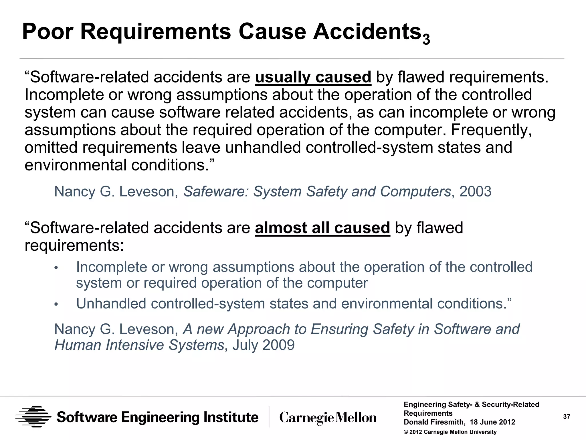 Poor Requirements Cause Accidents3
“Software-related accidents are usually caused by flawed requirements.
Incomplete or wrong assumptions about the operation of the controlled
system can cause software related accidents, as can incomplete or wrong
assumptions about the required operation of the computer. Frequently,
omitted requirements leave unhandled controlled-system states and
environmental conditions.”
   Nancy G. Leveson, Safeware: System Safety and Computers, 2003

“Software-related accidents are almost all caused by flawed
requirements:
   •   Incomplete or wrong assumptions about the operation of the controlled
       system or required operation of the computer
   •   Unhandled controlled-system states and environmental conditions.”
   Nancy G. Leveson, A new Approach to Ensuring Safety in Software and
   Human Intensive Systems, July 2009


                                                        Engineering Safety- & Security-Related
                                                        Requirements                             37
                                                        Donald Firesmith, 18 June 2012
                                                        © 2012 Carnegie Mellon University
 