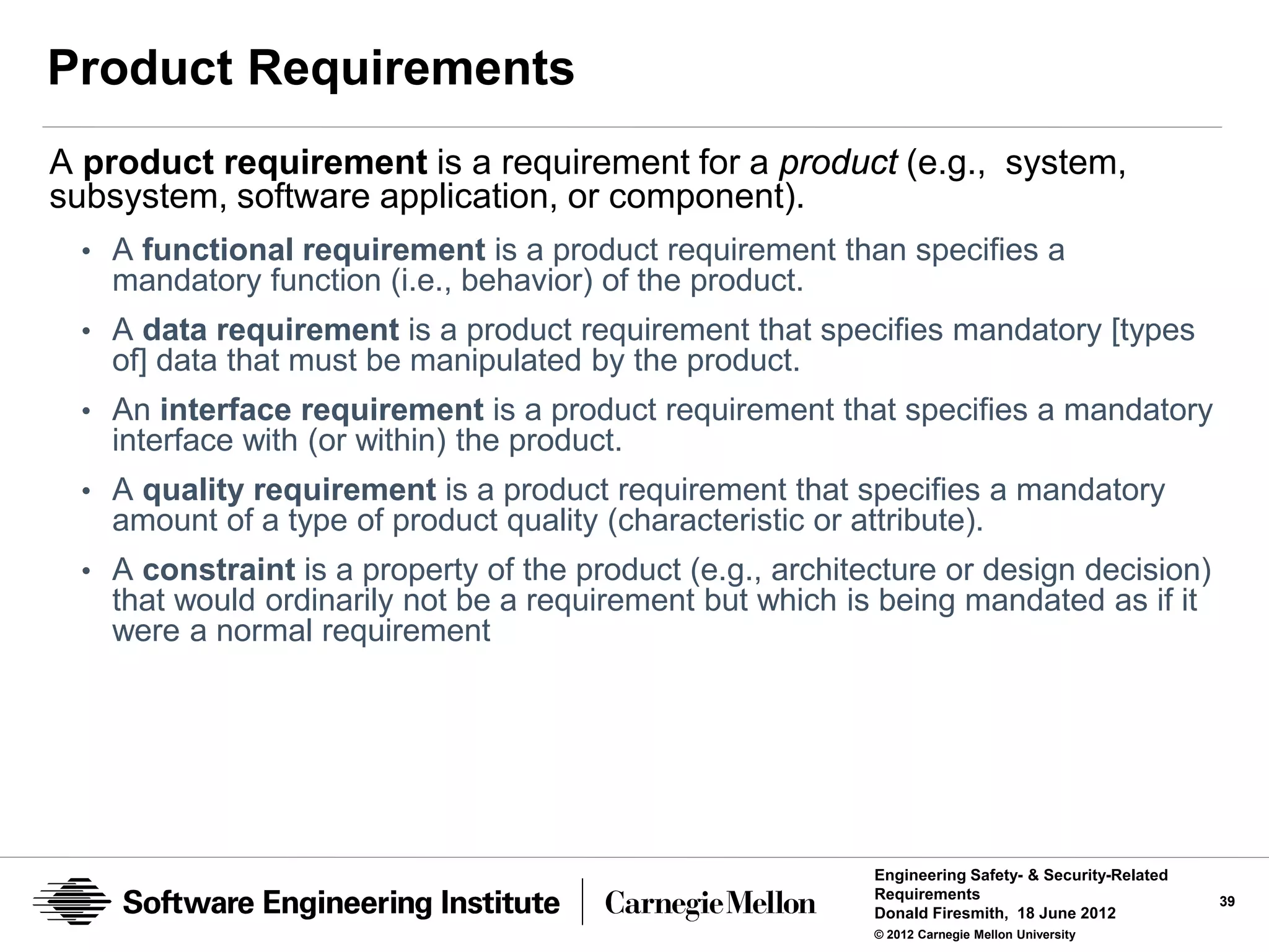 Product Requirements
A product requirement is a requirement for a product (e.g., system,
subsystem, software application, or component).
 • A functional requirement is a product requirement than specifies a
   mandatory function (i.e., behavior) of the product.
 • A data requirement is a product requirement that specifies mandatory [types
   of] data that must be manipulated by the product.
 • An interface requirement is a product requirement that specifies a mandatory
   interface with (or within) the product.
 • A quality requirement is a product requirement that specifies a mandatory
   amount of a type of product quality (characteristic or attribute).
 • A constraint is a property of the product (e.g., architecture or design decision)
   that would ordinarily not be a requirement but which is being mandated as if it
   were a normal requirement




                                                            Engineering Safety- & Security-Related
                                                            Requirements                             39
                                                            Donald Firesmith, 18 June 2012
                                                            © 2012 Carnegie Mellon University
 