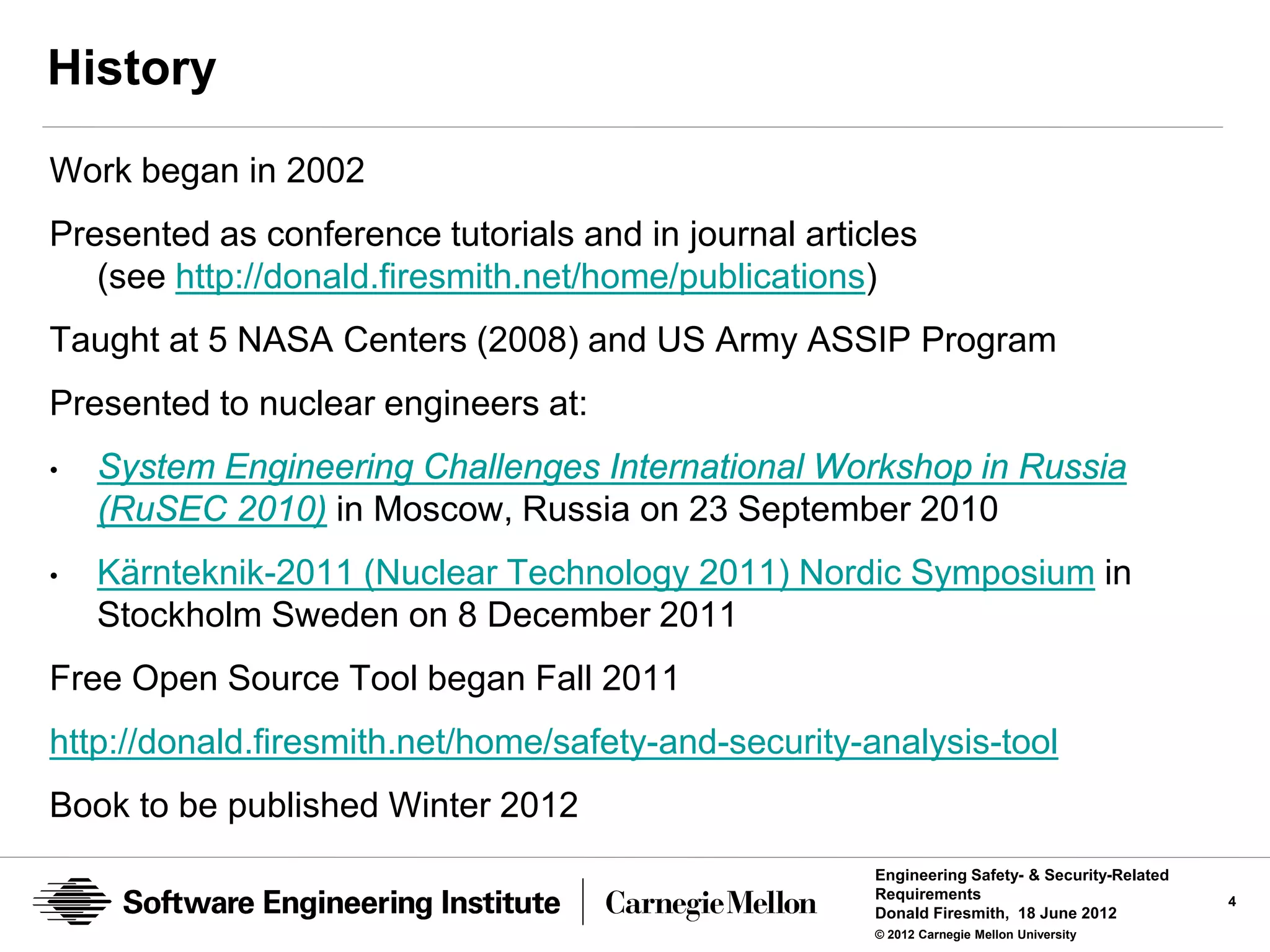 History
Work began in 2002
Presented as conference tutorials and in journal articles
   (see http://donald.firesmith.net/home/publications)
Taught at 5 NASA Centers (2008) and US Army ASSIP Program
Presented to nuclear engineers at:
•   System Engineering Challenges International Workshop in Russia
    (RuSEC 2010) in Moscow, Russia on 23 September 2010
•   Kärnteknik-2011 (Nuclear Technology 2011) Nordic Symposium in
    Stockholm Sweden on 8 December 2011
Free Open Source Tool began Fall 2011
http://donald.firesmith.net/home/safety-and-security-analysis-tool
Book to be published Winter 2012
                                                      Engineering Safety- & Security-Related
                                                      Requirements                             4
                                                      Donald Firesmith, 18 June 2012
                                                      © 2012 Carnegie Mellon University
 