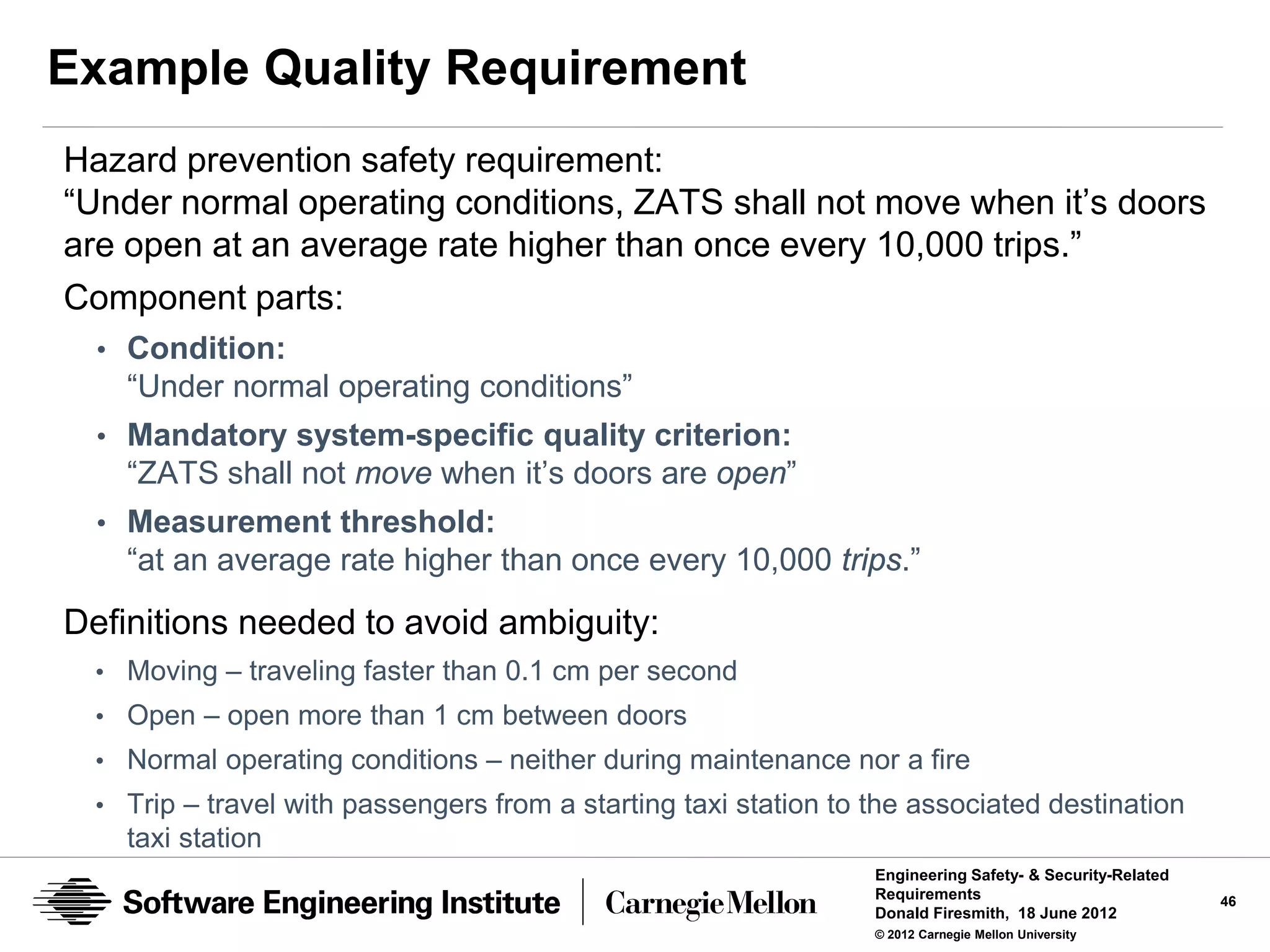 Example Quality Requirement
Hazard prevention safety requirement:
“Under normal operating conditions, ZATS shall not move when it’s doors
are open at an average rate higher than once every 10,000 trips.”
Component parts:
  • Condition:
    “Under normal operating conditions”
  • Mandatory system-specific quality criterion:
    “ZATS shall not move when it’s doors are open”
  • Measurement threshold:
    “at an average rate higher than once every 10,000 trips.”

Definitions needed to avoid ambiguity:
  • Moving – traveling faster than 0.1 cm per second
  • Open – open more than 1 cm between doors
  • Normal operating conditions – neither during maintenance nor a fire
  • Trip – travel with passengers from a starting taxi station to the associated destination
    taxi station
                                                                  Engineering Safety- & Security-Related
                                                                  Requirements                             46
                                                                  Donald Firesmith, 18 June 2012
                                                                  © 2012 Carnegie Mellon University
 
