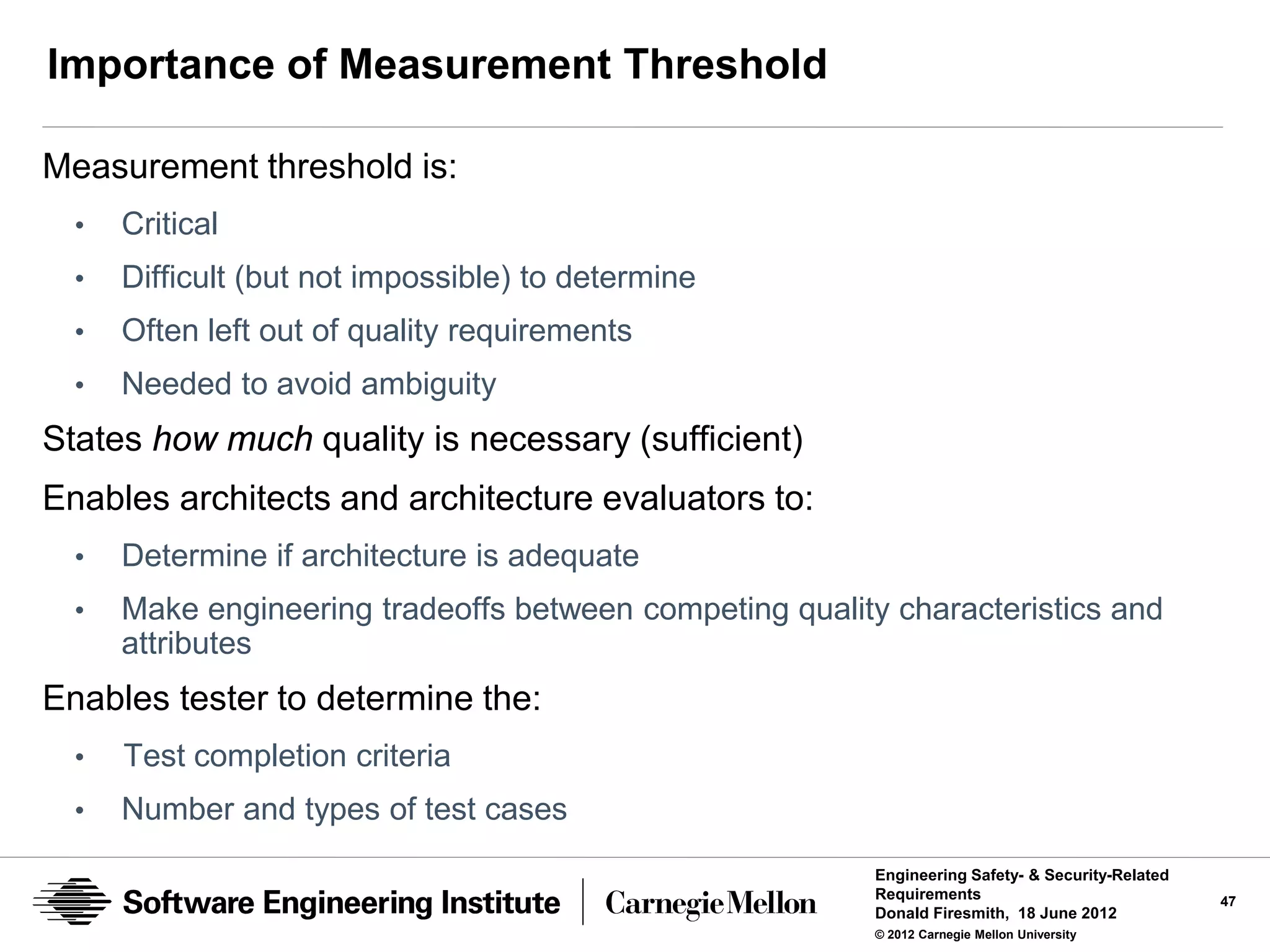 Importance of Measurement Threshold

Measurement threshold is:
  •   Critical
  •   Difficult (but not impossible) to determine
  •   Often left out of quality requirements
  •   Needed to avoid ambiguity
States how much quality is necessary (sufficient)
Enables architects and architecture evaluators to:
  •   Determine if architecture is adequate
  •   Make engineering tradeoffs between competing quality characteristics and
      attributes
Enables tester to determine the:
  •   Test completion criteria
  •   Number and types of test cases
                                                          Engineering Safety- & Security-Related
                                                          Requirements                             47
                                                          Donald Firesmith, 18 June 2012
                                                          © 2012 Carnegie Mellon University
 
