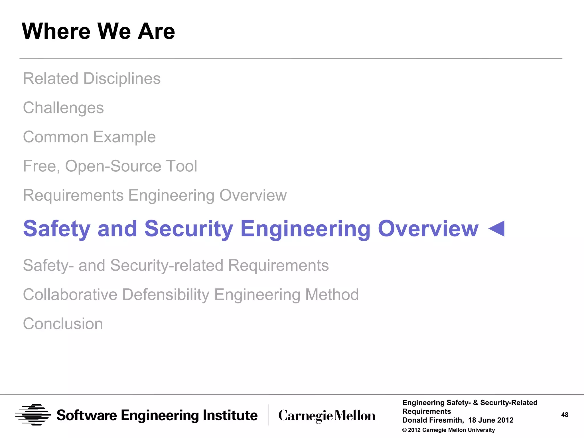 Where We Are
Related Disciplines
Challenges
Common Example
Free, Open-Source Tool
Requirements Engineering Overview

Safety and Security Engineering Overview ◄
Safety- and Security-related Requirements
Collaborative Defensibility Engineering Method
Conclusion



                                                 Engineering Safety- & Security-Related
                                                 Requirements                             48
                                                 Donald Firesmith, 18 June 2012
                                                 © 2012 Carnegie Mellon University
 