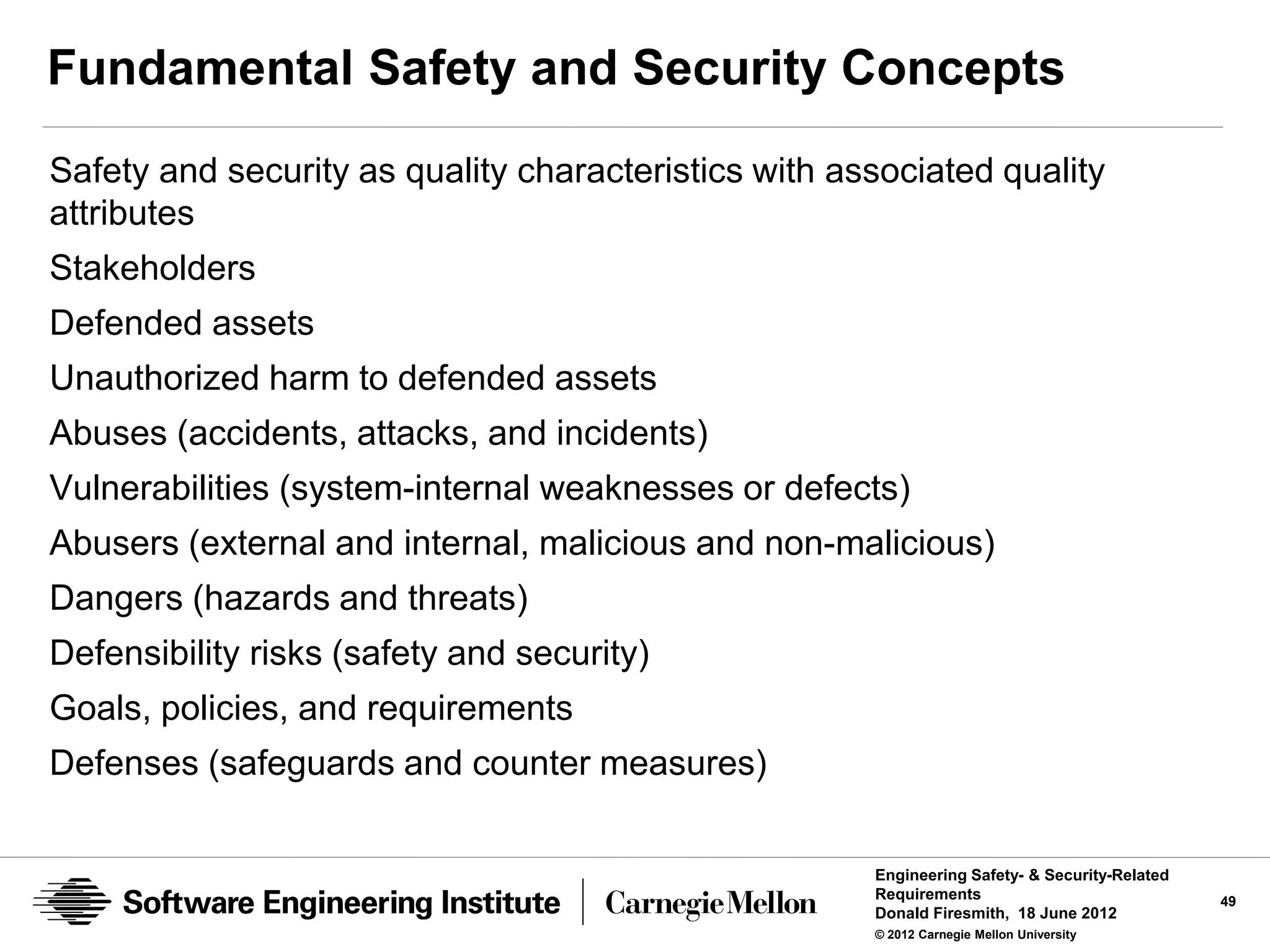 Fundamental Safety and Security Concepts
Safety and security as quality characteristics with associated quality
attributes
Stakeholders
Defended assets
Unauthorized harm to defended assets
Abuses (accidents, attacks, and incidents)
Vulnerabilities (system-internal weaknesses or defects)
Abusers (external and internal, malicious and non-malicious)
Dangers (hazards and threats)
Defensibility risks (safety and security)
Goals, policies, and requirements
Defenses (safeguards and counter measures)

                                                      Engineering Safety- & Security-Related
                                                      Requirements                             49
                                                      Donald Firesmith, 18 June 2012
                                                      © 2012 Carnegie Mellon University
 