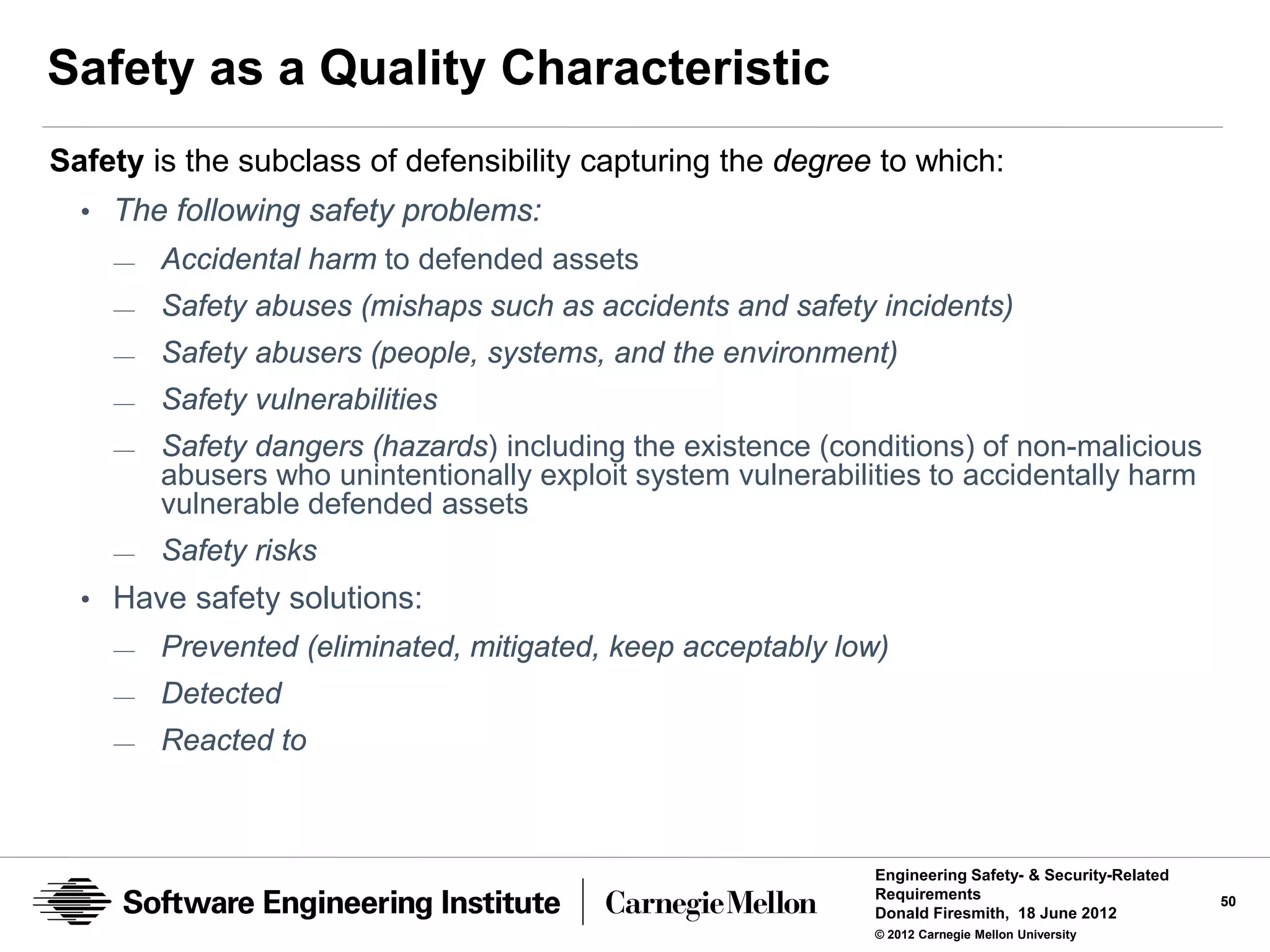 Safety as a Quality Characteristic
Safety is the subclass of defensibility capturing the degree to which:
  • The following safety problems:
    —   Accidental harm to defended assets
    —   Safety abuses (mishaps such as accidents and safety incidents)
    —   Safety abusers (people, systems, and the environment)
    —   Safety vulnerabilities
    —   Safety dangers (hazards) including the existence (conditions) of non-malicious
        abusers who unintentionally exploit system vulnerabilities to accidentally harm
        vulnerable defended assets
    —   Safety risks
  • Have safety solutions:
    —   Prevented (eliminated, mitigated, keep acceptably low)
    —   Detected
    —   Reacted to



                                                              Engineering Safety- & Security-Related
                                                              Requirements                             50
                                                              Donald Firesmith, 18 June 2012
                                                              © 2012 Carnegie Mellon University
 