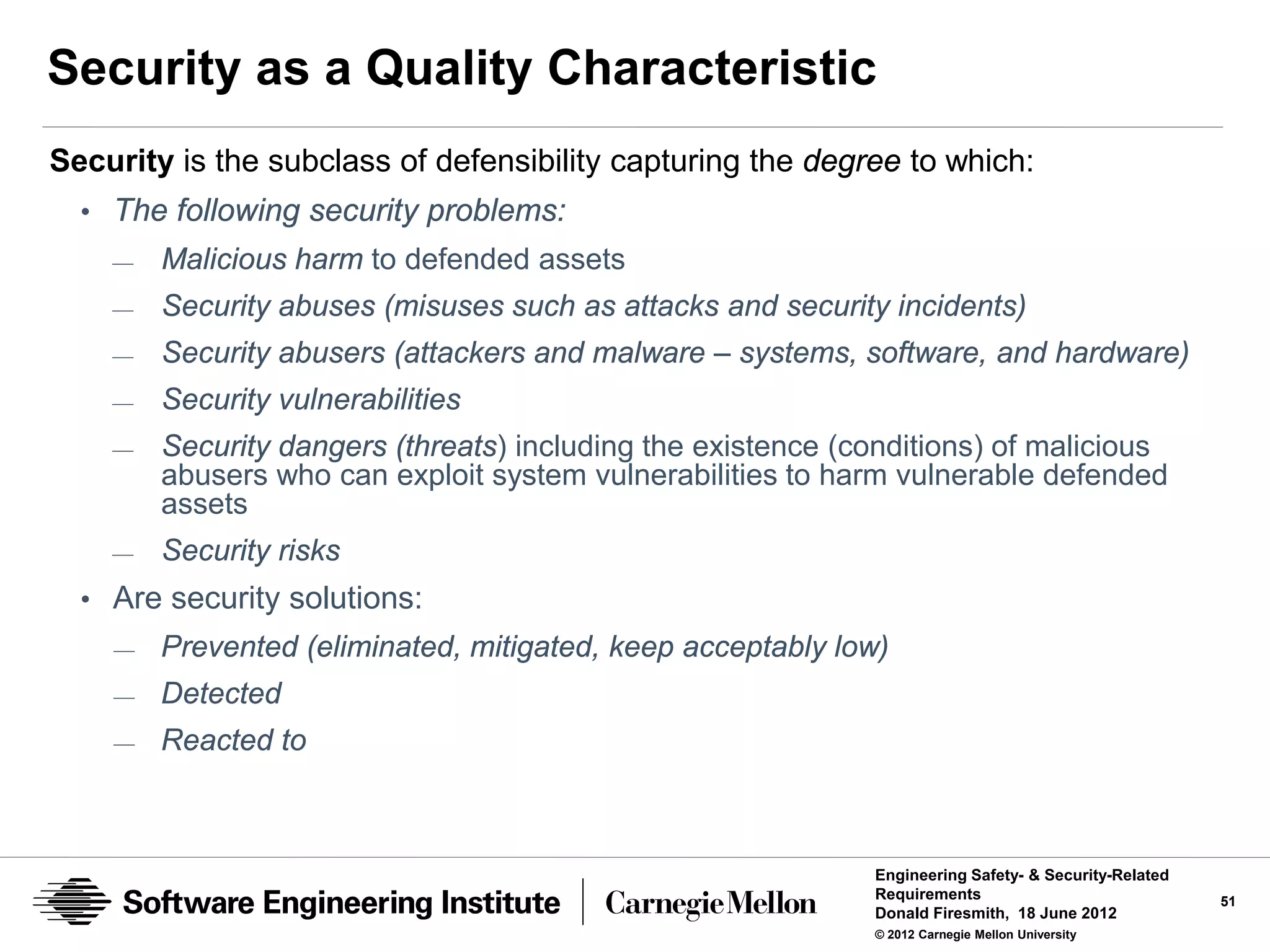 Security as a Quality Characteristic
Security is the subclass of defensibility capturing the degree to which:
  • The following security problems:
    —   Malicious harm to defended assets
    —   Security abuses (misuses such as attacks and security incidents)
    —   Security abusers (attackers and malware – systems, software, and hardware)
    —   Security vulnerabilities
    —   Security dangers (threats) including the existence (conditions) of malicious
        abusers who can exploit system vulnerabilities to harm vulnerable defended
        assets
    —   Security risks
  • Are security solutions:
    —   Prevented (eliminated, mitigated, keep acceptably low)
    —   Detected
    —   Reacted to



                                                             Engineering Safety- & Security-Related
                                                             Requirements                             51
                                                             Donald Firesmith, 18 June 2012
                                                             © 2012 Carnegie Mellon University
 